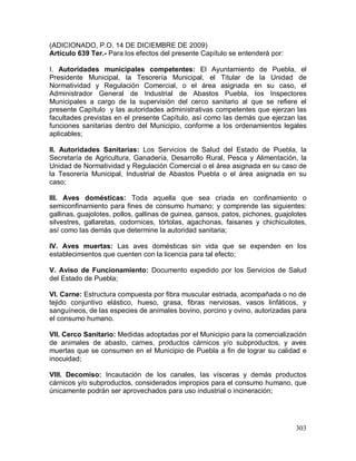 303
(ADICIONADO, P.O. 14 DE DICIEMBRE DE 2009)
Artículo 639 Ter.- Para los efectos del presente Capítulo se entenderá por:
I. Autoridades municipales competentes: El Ayuntamiento de Puebla, el
Presidente Municipal, la Tesorería Municipal, el Titular de la Unidad de
Normatividad y Regulación Comercial, o el área asignada en su caso, el
Administrador General de Industrial de Abastos Puebla, los Inspectores
Municipales a cargo de la supervisión del cerco sanitario al que se refiere el
presente Capítulo y las autoridades administrativas competentes que ejerzan las
facultades previstas en el presente Capítulo, así como las demás que ejerzan las
funciones sanitarias dentro del Municipio, conforme a los ordenamientos legales
aplicables;
II. Autoridades Sanitarias: Los Servicios de Salud del Estado de Puebla, la
Secretaría de Agricultura, Ganadería, Desarrollo Rural, Pesca y Alimentación, la
Unidad de Normatividad y Regulación Comercial o el área asignada en su caso de
la Tesorería Municipal, Industrial de Abastos Puebla o el área asignada en su
caso;
III. Aves domésticas: Toda aquella que sea criada en confinamiento o
semiconfinamiento para fines de consumo humano; y comprende las siguientes:
gallinas, guajolotes, pollos, gallinas de guinea, gansos, patos, pichones, guajolotes
silvestres, gallaretas, codornices, tórtolas, agachonas, faisanes y chichicuilotes,
así como las demás que determine la autoridad sanitaria;
IV. Aves muertas: Las aves domésticas sin vida que se expenden en los
establecimientos que cuenten con la licencia para tal efecto;
V. Aviso de Funcionamiento: Documento expedido por los Servicios de Salud
del Estado de Puebla;
VI. Carne: Estructura compuesta por fibra muscular estriada, acompañada o no de
tejido conjuntivo elástico, hueso, grasa, fibras nerviosas, vasos linfáticos, y
sanguíneos, de las especies de animales bovino, porcino y ovino, autorizadas para
el consumo humano.
VII. Cerco Sanitario: Medidas adoptadas por el Municipio para la comercialización
de animales de abasto, carnes, productos cárnicos y/o subproductos, y aves
muertas que se consumen en el Municipio de Puebla a fin de lograr su calidad e
inocuidad;
VIII. Decomiso: Incautación de los canales, las vísceras y demás productos
cárnicos y/o subproductos, considerados impropios para el consumo humano, que
únicamente podrán ser aprovechados para uso industrial o incineración;
 