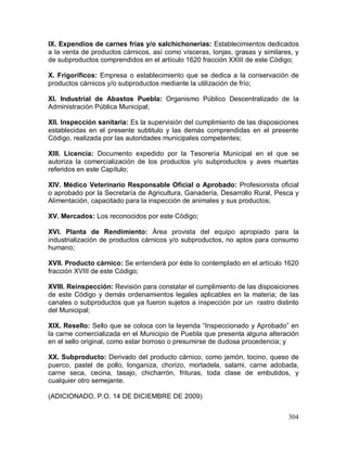 304
IX. Expendios de carnes frías y/o salchichonerías: Establecimientos dedicados
a la venta de productos cárnicos, así como vísceras, lonjas, grasas y similares, y
de subproductos comprendidos en el artículo 1620 fracción XXIII de este Código;
X. Frigoríficos: Empresa o establecimiento que se dedica a la conservación de
productos cárnicos y/o subproductos mediante la utilización de frío;
XI. Industrial de Abastos Puebla: Organismo Público Descentralizado de la
Administración Pública Municipal;
XII. Inspección sanitaria: Es la supervisión del cumplimiento de las disposiciones
establecidas en el presente subtitulo y las demás comprendidas en el presente
Código, realizada por las autoridades municipales competentes;
XIII. Licencia: Documento expedido por la Tesorería Municipal en el que se
autoriza la comercialización de los productos y/o subproductos y aves muertas
referidos en este Capítulo;
XIV. Médico Veterinario Responsable Oficial o Aprobado: Profesionista oficial
o aprobado por la Secretaría de Agricultura, Ganadería, Desarrollo Rural, Pesca y
Alimentación, capacitado para la inspección de animales y sus productos;
XV. Mercados: Los reconocidos por este Código;
XVI. Planta de Rendimiento: Área provista del equipo apropiado para la
industrialización de productos cárnicos y/o subproductos, no aptos para consumo
humano;
XVII. Producto cárnico: Se entenderá por éste lo contemplado en el artículo 1620
fracción XVIII de este Código;
XVIII. Reinspección: Revisión para constatar el cumplimiento de las disposiciones
de este Código y demás ordenamientos legales aplicables en la materia; de las
canales o subproductos que ya fueron sujetos a inspección por un rastro distinto
del Municipal;
XIX. Resello: Sello que se coloca con la leyenda “Inspeccionado y Aprobado” en
la carne comercializada en el Municipio de Puebla que presenta alguna alteración
en el sello original, como estar borroso o presumirse de dudosa procedencia; y
XX. Subproducto: Derivado del producto cárnico, como jamón, tocino, queso de
puerco, pastel de pollo, longaniza, chorizo, mortadela, salami, carne adobada,
carne seca, cecina, tasajo, chicharrón, frituras, toda clase de embutidos, y
cualquier otro semejante.
(ADICIONADO, P.O. 14 DE DICIEMBRE DE 2009)
 