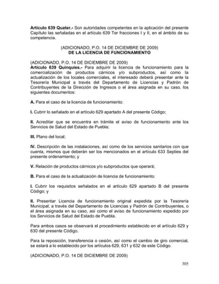 305
Artículo 639 Quater.- Son autoridades competentes en la aplicación del presente
Capítulo las señaladas en el artículo 639 Ter fracciones I y II, en el ámbito de su
competencia.
(ADICIONADO, P.O. 14 DE DICIEMBRE DE 2009)
DE LA LICENCIA DE FUNCIONAMIENTO
(ADICIONADO, P.O. 14 DE DICIEMBRE DE 2009)
Artículo 639 Quinquies.- Para adquirir la licencia de funcionamiento para la
comercialización de productos cárnicos y/o subproductos, así como la
actualización de los locales comerciales, el interesado deberá presentar ante la
Tesorería Municipal a través del Departamento de Licencias y Padrón de
Contribuyentes de la Dirección de Ingresos o el área asignada en su caso, los
siguientes documentos:
A. Para el caso de la licencia de funcionamiento:
I. Cubrir lo señalado en el artículo 629 apartado A del presente Código;
II. Acreditar que se encuentra en trámite el aviso de funcionamiento ante los
Servicios de Salud del Estado de Puebla;
III. Plano del local;
IV. Descripción de las instalaciones, así como de los servicios sanitarios con que
cuenta, mismos que deberán ser los mencionados en el artículo 633 Septies del
presente ordenamiento; y
V. Relación de productos cárnicos y/o subproductos que operará;
B. Para el caso de la actualización de licencia de funcionamiento:
I. Cubrir los requisitos señalados en el artículo 629 apartado B del presente
Código; y
II. Presentar Licencia de funcionamiento original expedida por la Tesorería
Municipal; a través del Departamento de Licencias y Padrón de Contribuyentes, o
el área asignada en su caso, así como el aviso de funcionamiento expedido por
los Servicios de Salud del Estado de Puebla.
Para ambos casos se observará el procedimiento establecido en el artículo 629 y
630 del presente Código.
Para la reposición, transferencia o cesión, así como el cambio de giro comercial,
se estará a lo establecido por los artículos 629, 631 y 632 de este Código.
(ADICIONADO, P.O. 14 DE DICIEMBRE DE 2009)
 