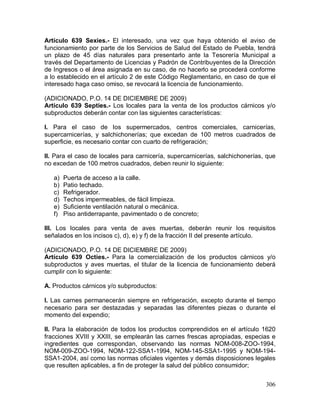 306
Artículo 639 Sexies.- El interesado, una vez que haya obtenido el aviso de
funcionamiento por parte de los Servicios de Salud del Estado de Puebla, tendrá
un plazo de 45 días naturales para presentarlo ante la Tesorería Municipal a
través del Departamento de Licencias y Padrón de Contribuyentes de la Dirección
de Ingresos o el área asignada en su caso, de no hacerlo se procederá conforme
a lo establecido en el artículo 2 de este Código Reglamentario, en caso de que el
interesado haga caso omiso, se revocará la licencia de funcionamiento.
(ADICIONADO, P.O. 14 DE DICIEMBRE DE 2009)
Artículo 639 Septies.- Los locales para la venta de los productos cárnicos y/o
subproductos deberán contar con las siguientes características:
I. Para el caso de los supermercados, centros comerciales, carnicerías,
supercarnicerías, y salchichonerías; que excedan de 100 metros cuadrados de
superficie, es necesario contar con cuarto de refrigeración;
II. Para el caso de locales para carnicería, supercarnicerías, salchichonerías, que
no excedan de 100 metros cuadrados, deben reunir lo siguiente:
a) Puerta de acceso a la calle.
b) Patio techado.
c) Refrigerador.
d) Techos impermeables, de fácil limpieza.
e) Suficiente ventilación natural o mecánica.
f) Piso antiderrapante, pavimentado o de concreto;
III. Los locales para venta de aves muertas, deberán reunir los requisitos
señalados en los incisos c), d), e) y f) de la fracción II del presente artículo.
(ADICIONADO, P.O. 14 DE DICIEMBRE DE 2009)
Artículo 639 Octies.- Para la comercialización de los productos cárnicos y/o
subproductos y aves muertas, el titular de la licencia de funcionamiento deberá
cumplir con lo siguiente:
A. Productos cárnicos y/o subproductos:
I. Las carnes permanecerán siempre en refrigeración, excepto durante el tiempo
necesario para ser destazadas y separadas las diferentes piezas o durante el
momento del expendio;
II. Para la elaboración de todos los productos comprendidos en el artículo 1620
fracciones XVIII y XXIII, se emplearán las carnes frescas apropiadas, especias e
ingredientes que correspondan, observando las normas NOM-008-ZOO-1994,
NOM-009-ZOO-1994, NOM-122-SSA1-1994, NOM-145-SSA1-1995 y NOM-194-
SSA1-2004, así como las normas oficiales vigentes y demás disposiciones legales
que resulten aplicables, a fin de proteger la salud del público consumidor;
 