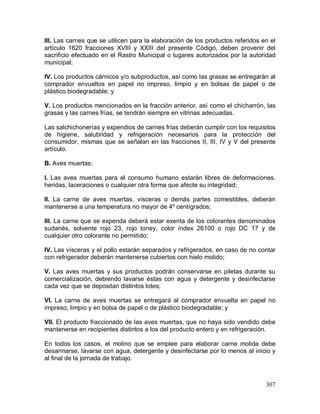307
III. Las carnes que se utilicen para la elaboración de los productos referidos en el
artículo 1620 fracciones XVIII y XXIII del presente Código, deben provenir del
sacrificio efectuado en el Rastro Municipal o lugares autorizados por la autoridad
municipal;
IV. Los productos cárnicos y/o subproductos, así como las grasas se entregarán al
comprador envueltos en papel no impreso, limpio y en bolsas de papel o de
plástico biodegradable; y
V. Los productos mencionados en la fracción anterior, así como el chicharrón, las
grasas y las carnes frías, se tendrán siempre en vitrinas adecuadas.
Las salchichonerías y expendios de carnes frías deberán cumplir con los requisitos
de higiene, salubridad y refrigeración necesarios para la protección del
consumidor, mismas que se señalan en las fracciones II, III, IV y V del presente
artículo.
B. Aves muertas:
I. Las aves muertas para el consumo humano estarán libres de deformaciones,
heridas, laceraciones o cualquier otra forma que afecte su integridad;
II. La carne de aves muertas, vísceras o demás partes comestibles, deberán
mantenerse a una temperatura no mayor de 4º centígrados;
III. La carne que se expenda deberá estar exenta de los colorantes denominados
sudanés, solvente rojo 23, rojo toney, color índex 26100 o rojo DC 17 y de
cualquier otro colorante no permitido;
IV. Las vísceras y el pollo estarán separados y refrigerados, en caso de no contar
con refrigerador deberán mantenerse cubiertos con hielo molido;
V. Las aves muertas y sus productos podrán conservarse en piletas durante su
comercialización, debiendo lavarse éstas con agua y detergente y desinfectarse
cada vez que se depositan distintos lotes;
VI. La carne de aves muertas se entregará al comprador envuelta en papel no
impreso, limpio y en bolsa de papel o de plástico biodegradable; y
VII. El producto fraccionado de las aves muertas, que no haya sido vendido debe
mantenerse en recipientes distintos a los del producto entero y en refrigeración.
En todos los casos, el molino que se emplee para elaborar carne molida debe
desarmarse, lavarse con agua, detergente y desinfectarse por lo menos al inicio y
al final de la jornada de trabajo.
 