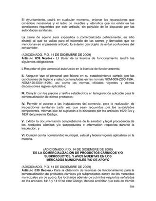 308
El Ayuntamiento, podrá en cualquier momento, ordenar las reparaciones que
considere necesarias y el retiro de muebles y utensilios que no estén en las
condiciones requeridas por este artículo, sin perjuicio de lo dispuesto por las
autoridades sanitarias.
La carne de equino será expendida o comercializada públicamente, en sitio
distinto al que se utiliza para el expendio de las carnes y derivados que se
mencionan en el presente artículo, lo anterior con objeto de evitar confusiones del
consumidor.
(ADICIONADO, P.O. 14 DE DICIEMBRE DE 2009)
Artículo 639 Nonies.- El titular de la licencia de funcionamiento tendrá las
siguientes obligaciones:
I. Respetar el giro comercial autorizado en la licencia de funcionamiento;
II. Asegurar que el personal que labora en su establecimiento cumpla con las
condiciones de higiene y salud contempladas en las normas NOM-009-ZOO-1994,
NOM-120-SSA1-1994, así como las normas oficiales vigentes y demás
disposiciones legales aplicables;
III. Cumplir con los precios y tarifas establecidos en la legislación aplicable para la
comercialización de dichos productos;
IV. Permitir el acceso a las instalaciones del comercio, para la realización de
inspecciones sanitarias cada vez que sean requeridas por las autoridades
competentes, mismas que se sujetarán a lo dispuesto por los artículos 1629 Bis y
1637 del presente Código;
V. Exhibir la documentación comprobatoria de la sanidad y legal procedencia de
los productos cárnicos y/o subproductos e información requerida durante la
inspección; y
VI. Cumplir con la normatividad municipal, estatal y federal vigente aplicables en la
materia.
(ADICIONADO, P.O. 14 DE DICIEMBRE DE 2009)
DE LA COMERCIALIZACIÓN DE PRODUCTOS CÁRNICOS Y/O
SUBPRODUCTOS, Y AVES MUERTAS EN LOS
MERCADOS MUNICIPALES Y/O DE APOYO
(ADICIONADO, P.O. 14 DE DICIEMBRE DE 2009)
Artículo 639 Decies.- Para la obtención de licencias de funcionamiento para la
comercialización de productos cárnicos y/o subproductos dentro de los mercados
municipales y/o de apoyo, los locatarios además de cubrir los requisitos señalados
en los artículos 1418 y 1419 de este Código, deberá acreditar que está en trámite
 