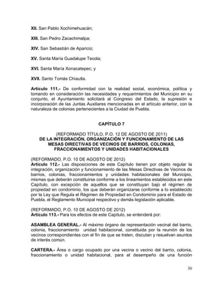 30
XII. San Pablo Xochimehuacán;
XIII. San Pedro Zacachimalpa;
XIV. San Sebastián de Aparicio;
XV. Santa María Guadalupe Tecola;
XVI. Santa María Xonacatepec; y
XVII. Santo Tomás Chiautla.
Artículo 111.- De conformidad con la realidad social, económica, política y
tomando en consideración las necesidades y requerimientos del Municipio en su
conjunto, el Ayuntamiento solicitará al Congreso del Estado, la supresión e
incorporación de las Juntas Auxiliares mencionadas en el artículo anterior, con la
naturaleza de colonias pertenecientes a la Ciudad de Puebla.
CAPÍTULO 7
(REFORMADO TÍTULO, P.O. 12 DE AGOSTO DE 2011)
DE LA INTEGRACIÓN, ORGANIZACIÓN Y FUNCIONAMIENTO DE LAS
MESAS DIRECTIVAS DE VECINOS DE BARRIOS, COLONIAS,
FRACCIONAMIENTOS Y UNIDADES HABITACIONALES
(REFORMADO, P.O. 10 DE AGOSTO DE 2012)
Artículo 112.- Las disposiciones de este Capítulo tienen por objeto regular la
integración, organización y funcionamiento de las Mesas Directivas de Vecinos de
barrios, colonias, fraccionamientos y unidades habitacionales del Municipio,
mismas que deberán constituirse conforme a los lineamientos establecidos en este
Capítulo, con excepción de aquellos que se constituyan bajo el régimen de
propiedad en condominio, los que deberán organizarse conforme a lo establecido
por la Ley que Regula el Régimen de Propiedad en Condominio para el Estado de
Puebla, el Reglamento Municipal respectivo y demás legislación aplicable.
(REFORMADO, P.O. 10 DE AGOSTO DE 2012)
Artículo 113.- Para los efectos de este Capítulo, se entenderá por:
ASAMBLEA GENERAL.- Al máximo órgano de representación vecinal del barrio,
colonia, fraccionamiento unidad habitacional, constituida por la reunión de los
vecinos correspondientes con el fin de que se traten, discutan y resuelvan asuntos
de interés común.
CARTERA.- Área o cargo ocupado por una vecina o vecino del barrio, colonia,
fraccionamiento o unidad habitacional, para el desempeño de una función
 