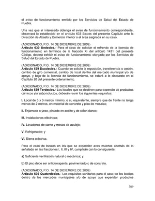 309
el aviso de funcionamiento emitido por los Servicios de Salud del Estado de
Puebla.
Una vez que el interesado obtenga el aviso de funcionamiento correspondiente,
observará lo establecido en el artículo 633 Sexies del presente Capítulo ante la
Dirección de Abasto y Comercio Interior o el área asignada en su caso.
(ADICIONADO, P.O. 14 DE DICIEMBRE DE 2009)
Artículo 639 Undecies.- Para el caso de solicitar el refrendo de la licencia de
funcionamiento en términos de la fracción XI del artículo 1431 del presente
Código, deberá exhibir el aviso de funcionamiento otorgado por los Servicios de
Salud del Estado de Puebla.
(ADICIONADO, P.O. 14 DE DICIEMBRE DE 2009)
Artículo 639 Duodecies.- Cuando se solicite la reposición, transferencia o cesión,
cambio de giro comercial, cambio de local dentro del mercado municipal y/o de
apoyo, y baja de la licencia de funcionamiento, se estará a lo dispuesto en el
Capítulo 20 del presente ordenamiento.
(ADICIONADO, P.O. 14 DE DICIEMBRE DE 2009)
Artículo 639 Terdecies.- Los locales que se destinen para expendio de productos
cárnicos y/o subproductos, deberán reunir los siguientes requisitos:
I. Local de 3 x 3 metros mínimo, o su equivalente, siempre que de frente no tenga
menos de 2 metros, en material de concreto y piso de mosaico;
II. Enjarrado o yeso, pintado en aceite y de color blanco;
III. Instalaciones eléctricas;
IV. Lavaderos de carne y mesas de azulejo;
V. Refrigerador; y
VI. Sierra eléctrica.
Para el caso de locales en los que se expendan aves muertas además de lo
señalado en las fracciones I, II, III y IV, cumplirán con lo consiguiente:
a) Suficiente ventilación natural o mecánica; y
b) El piso debe ser antiderrapante, pavimentado o de concreto.
(ADICIONADO, P.O. 14 DE DICIEMBRE DE 2009)
Artículo 639 Quaterdecies.- Los requisitos sanitarios para el caso de los locales
dentro de los mercados municipales y/o de apoyo que expendan productos
 