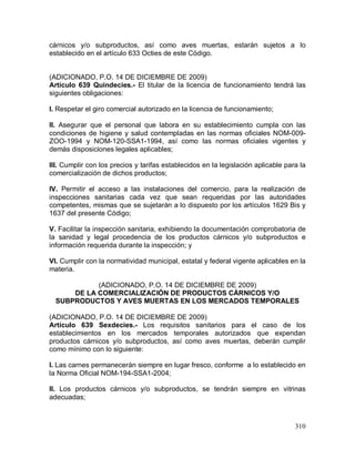 310
cárnicos y/o subproductos, así como aves muertas, estarán sujetos a lo
establecido en el artículo 633 Octies de este Código.
(ADICIONADO, P.O. 14 DE DICIEMBRE DE 2009)
Artículo 639 Quindecies.- El titular de la licencia de funcionamiento tendrá las
siguientes obligaciones:
I. Respetar el giro comercial autorizado en la licencia de funcionamiento;
II. Asegurar que el personal que labora en su establecimiento cumpla con las
condiciones de higiene y salud contempladas en las normas oficiales NOM-009-
ZOO-1994 y NOM-120-SSA1-1994, así como las normas oficiales vigentes y
demás disposiciones legales aplicables;
III. Cumplir con los precios y tarifas establecidos en la legislación aplicable para la
comercialización de dichos productos;
IV. Permitir el acceso a las instalaciones del comercio, para la realización de
inspecciones sanitarias cada vez que sean requeridas por las autoridades
competentes, mismas que se sujetarán a lo dispuesto por los artículos 1629 Bis y
1637 del presente Código;
V. Facilitar la inspección sanitaria, exhibiendo la documentación comprobatoria de
la sanidad y legal procedencia de los productos cárnicos y/o subproductos e
información requerida durante la inspección; y
VI. Cumplir con la normatividad municipal, estatal y federal vigente aplicables en la
materia.
(ADICIONADO, P.O. 14 DE DICIEMBRE DE 2009)
DE LA COMERCIALIZACIÓN DE PRODUCTOS CÁRNICOS Y/O
SUBPRODUCTOS Y AVES MUERTAS EN LOS MERCADOS TEMPORALES
(ADICIONADO, P.O. 14 DE DICIEMBRE DE 2009)
Artículo 639 Sexdecies.- Los requisitos sanitarios para el caso de los
establecimientos en los mercados temporales autorizados que expendan
productos cárnicos y/o subproductos, así como aves muertas, deberán cumplir
como mínimo con lo siguiente:
I. Las carnes permanecerán siempre en lugar fresco, conforme a lo establecido en
la Norma Oficial NOM-194-SSA1-2004;
II. Los productos cárnicos y/o subproductos, se tendrán siempre en vitrinas
adecuadas;
 