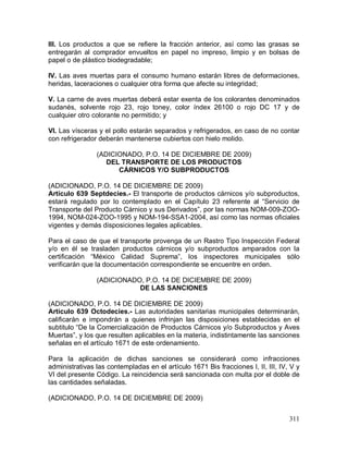 311
III. Los productos a que se refiere la fracción anterior, así como las grasas se
entregarán al comprador envueltos en papel no impreso, limpio y en bolsas de
papel o de plástico biodegradable;
IV. Las aves muertas para el consumo humano estarán libres de deformaciones,
heridas, laceraciones o cualquier otra forma que afecte su integridad;
V. La carne de aves muertas deberá estar exenta de los colorantes denominados
sudanés, solvente rojo 23, rojo toney, color índex 26100 o rojo DC 17 y de
cualquier otro colorante no permitido; y
VI. Las vísceras y el pollo estarán separados y refrigerados, en caso de no contar
con refrigerador deberán mantenerse cubiertos con hielo molido.
(ADICIONADO, P.O. 14 DE DICIEMBRE DE 2009)
DEL TRANSPORTE DE LOS PRODUCTOS
CÁRNICOS Y/O SUBPRODUCTOS
(ADICIONADO, P.O. 14 DE DICIEMBRE DE 2009)
Artículo 639 Septdecies.- El transporte de productos cárnicos y/o subproductos,
estará regulado por lo contemplado en el Capítulo 23 referente al “Servicio de
Transporte del Producto Cárnico y sus Derivados”, por las normas NOM-009-ZOO-
1994, NOM-024-ZOO-1995 y NOM-194-SSA1-2004, así como las normas oficiales
vigentes y demás disposiciones legales aplicables.
Para el caso de que el transporte provenga de un Rastro Tipo Inspección Federal
y/o en él se trasladen productos cárnicos y/o subproductos amparados con la
certificación “México Calidad Suprema”, los inspectores municipales sólo
verificarán que la documentación correspondiente se encuentre en orden.
(ADICIONADO, P.O. 14 DE DICIEMBRE DE 2009)
DE LAS SANCIONES
(ADICIONADO, P.O. 14 DE DICIEMBRE DE 2009)
Artículo 639 Octodecies.- Las autoridades sanitarias municipales determinarán,
calificarán e impondrán a quienes infrinjan las disposiciones establecidas en el
subtitulo “De la Comercialización de Productos Cárnicos y/o Subproductos y Aves
Muertas”, y los que resulten aplicables en la materia, indistintamente las sanciones
señalas en el artículo 1671 de este ordenamiento.
Para la aplicación de dichas sanciones se considerará como infracciones
administrativas las contempladas en el artículo 1671 Bis fracciones I, II, III, IV, V y
VI del presente Código. La reincidencia será sancionada con multa por el doble de
las cantidades señaladas.
(ADICIONADO, P.O. 14 DE DICIEMBRE DE 2009)
 