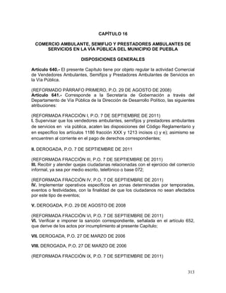 313
CAPÍTULO 16
COMERCIO AMBULANTE, SEMIFIJO Y PRESTADORES AMBULANTES DE
SERVICIOS EN LA VÍA PÚBLICA DEL MUNICIPIO DE PUEBLA
DISPOSICIONES GENERALES
Artículo 640.- El presente Capítulo tiene por objeto regular la actividad Comercial
de Vendedores Ambulantes, Semifijos y Prestadores Ambulantes de Servicios en
la Vía Pública.
(REFORMADO PÁRRAFO PRIMERO, P.O. 29 DE AGOSTO DE 2008)
Artículo 641.- Corresponde a la Secretaría de Gobernación a través del
Departamento de Vía Pública de la Dirección de Desarrollo Político, las siguientes
atribuciones:
(REFORMADA FRACCIÓN I, P.O. 7 DE SEPTIEMBRE DE 2011)
I. Supervisar que los vendedores ambulantes, semifijos y prestadores ambulantes
de servicios en vía pública, acaten las disposiciones del Código Reglamentario y
en específico los artículos 1186 fracción XXX y 1213 incisos c) y e); asimismo se
encuentren al corriente en el pago de derechos correspondientes;
II. DEROGADA, P.O. 7 DE SEPTIEMBRE DE 2011
(REFORMADA FRACCIÓN III, P.O. 7 DE SEPTIEMBRE DE 2011)
III. Recibir y atender quejas ciudadanas relacionadas con el ejercicio del comercio
informal, ya sea por medio escrito, telefónico o base 072;
(REFORMADA FRACCIÓN IV, P.O. 7 DE SEPTIEMBRE DE 2011)
IV. Implementar operativos específicos en zonas determinadas por temporadas,
eventos o festividades, con la finalidad de que los ciudadanos no sean afectados
por este tipo de eventos;
V. DEROGADA, P.O. 29 DE AGOSTO DE 2008
(REFORMADA FRACCIÓN VI, P.O. 7 DE SEPTIEMBRE DE 2011)
VI. Verificar e imponer la sanción correspondiente, señalada en el artículo 652,
que derive de los actos por incumplimiento al presente Capítulo;
VII. DEROGADA, P.O. 27 DE MARZO DE 2006
VIII. DEROGADA, P.O. 27 DE MARZO DE 2006
(REFORMADA FRACCIÓN IX, P.O. 7 DE SEPTIEMBRE DE 2011)
 