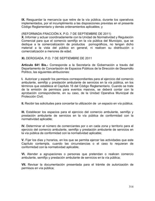 314
IX. Resguardar la mercancía que retire de la vía pública, durante los operativos
implementados, por el incumplimiento a las disposiciones previstas en el presente
Código Reglamentario y demás ordenamientos aplicables; y
(REFORMADA FRACCIÓN X, P.O. 7 DE SEPTIEMBRE DE 2011)
X. Informar y actuar coordinadamente con la Unidad de Normatividad y Regulación
Comercial para que el comercio semifijo en la vía pública del Municipio, que se
dedique a la comercialización de productos pornográficos, no tengan dicho
material a la vista del público en general, ni realicen su distribución o
comercialización a menores de edad.
XI. DEROGADA, P.O. 7 DE SEPTIEMBRE DE 2011
Artículo 641 Bis.- Corresponde a la Secretaría de Gobernación a través del
Departamento de Concertación de Espacios Públicos de la Dirección de Desarrollo
Político, las siguientes atribuciones:
I. Autorizar y expedir los permisos correspondientes para el ejercicio del comercio
ambulante, semifijo y prestación ambulante de servicios en la vía pública, en los
términos que establece el Capítulo 16 del Código Reglamentario. Cuando se trate
de la emisión de permisos para eventos masivos, se deberá contar con la
aprobación correspondiente, en su caso, de la Unidad Operativa Municipal de
Protección Civil;
II. Recibir las solicitudes para concertar la utilización de un espacio en vía pública;
III. Establecer los espacios para el ejercicio del comercio ambulante, semifijo y
prestación ambulante de servicios en la vía pública de conformidad con la
normatividad aplicable;
IV. Determinar el número de comerciantes por o en cada zona y territorio para el
ejercicio del comercio ambulante, semifijo y prestación ambulante de servicios en
la vía pública de conformidad con la normatividad aplicable;
V. Fijar los días y horarios, en los que se permita ejercer las actividades que este
Capítulo contempla, cuando las circunstancias o el caso lo requieran de
conformidad con la normatividad aplicable;
VI. Atender a agrupaciones o personas que pretendan o realicen comercio
ambulante, semifijo y prestación ambulante de servicios en la vía pública;
VII. Revisar la documentación presentada para el trámite de autorización de
permisos en vía pública;
 