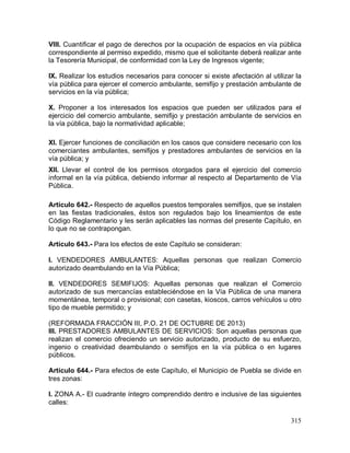 315
VIII. Cuantificar el pago de derechos por la ocupación de espacios en vía pública
correspondiente al permiso expedido, mismo que el solicitante deberá realizar ante
la Tesorería Municipal, de conformidad con la Ley de Ingresos vigente;
IX. Realizar los estudios necesarios para conocer si existe afectación al utilizar la
vía pública para ejercer el comercio ambulante, semifijo y prestación ambulante de
servicios en la vía pública;
X. Proponer a los interesados los espacios que pueden ser utilizados para el
ejercicio del comercio ambulante, semifijo y prestación ambulante de servicios en
la vía pública, bajo la normatividad aplicable;
XI. Ejercer funciones de conciliación en los casos que considere necesario con los
comerciantes ambulantes, semifijos y prestadores ambulantes de servicios en la
vía pública; y
XII. Llevar el control de los permisos otorgados para el ejercicio del comercio
informal en la vía pública, debiendo informar al respecto al Departamento de Vía
Pública.
Artículo 642.- Respecto de aquellos puestos temporales semifijos, que se instalen
en las fiestas tradicionales, éstos son regulados bajo los lineamientos de este
Código Reglamentario y les serán aplicables las normas del presente Capítulo, en
lo que no se contrapongan.
Artículo 643.- Para los efectos de este Capítulo se consideran:
I. VENDEDORES AMBULANTES: Aquellas personas que realizan Comercio
autorizado deambulando en la Vía Pública;
II. VENDEDORES SEMIFIJOS: Aquellas personas que realizan el Comercio
autorizado de sus mercancías estableciéndose en la Vía Pública de una manera
momentánea, temporal o provisional; con casetas, kioscos, carros vehículos u otro
tipo de mueble permitido; y
(REFORMADA FRACCIÓN III, P.O. 21 DE OCTUBRE DE 2013)
III. PRESTADORES AMBULANTES DE SERVICIOS: Son aquellas personas que
realizan el comercio ofreciendo un servicio autorizado, producto de su esfuerzo,
ingenio o creatividad deambulando o semifijos en la vía pública o en lugares
públicos.
Artículo 644.- Para efectos de este Capítulo, el Municipio de Puebla se divide en
tres zonas:
I. ZONA A.- El cuadrante íntegro comprendido dentro e inclusive de las siguientes
calles:
 