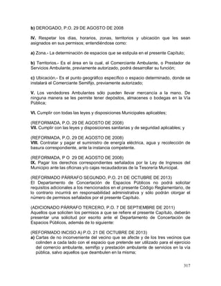 317
b) DEROGADO, P.O. 29 DE AGOSTO DE 2008
IV. Respetar los días, horarios, zonas, territorios y ubicación que les sean
asignados en sus permisos; entendiéndose como:
a) Zona.- La determinación de espacios que se estipula en el presente Capítulo;
b) Territorios.- Es el área en la cual, el Comerciante Ambulante, o Prestador de
Servicios Ambulante, previamente autorizado, podrá desarrollar su función;
c) Ubicación.- Es el punto geográfico específico o espacio determinado, donde se
instalará el Comerciante Semifijo, previamente autorizado;
V. Los vendedores Ambulantes sólo pueden llevar mercancía a la mano. De
ninguna manera se les permite tener depósitos, almacenes o bodegas en la Vía
Pública;
VI. Cumplir con todas las leyes y disposiciones Municipales aplicables;
(REFORMADA, P.O. 29 DE AGOSTO DE 2008)
VII. Cumplir con las leyes y disposiciones sanitarias y de seguridad aplicables; y
(REFORMADA, P.O. 29 DE AGOSTO DE 2008)
VIII. Contratar y pagar el suministro de energía eléctrica, agua y recolección de
basura correspondiente, ante la instancia competente.
(REFORMADA, P O 29 DE AGOSTO DE 2008)
IX. Pagar los derechos correspondientes señalados por la Ley de Ingresos del
Municipio ante las oficinas y/o cajas recaudadoras de la Tesorería Municipal.
(REFORMADO PÁRRAFO SEGUNDO, P.O. 21 DE OCTUBRE DE 2013)
El Departamento de Concertación de Espacios Públicos no podrá solicitar
requisitos adicionales a los mencionados en el presente Código Reglamentario, de
lo contrario incurrirá en responsabilidad administrativa y sólo podrán otorgar el
número de permisos señalados por el presente Capítulo.
(ADICIONADO PÁRRAFO TERCERO, P.O. 7 DE SEPTIEMBRE DE 2011)
Aquellos que soliciten los permisos a que se refiere el presente Capítulo, deberán
presentar una solicitud por escrito ante el Departamento de Concertación de
Espacios Públicos, además de lo siguiente:
(REFORMADO INCISO A) P.O. 21 DE OCTUBRE DE 2013)
a) Cartas de no inconveniente del vecino que se afecte y de los tres vecinos que
colinden a cada lado con el espacio que pretende ser utilizado para el ejercicio
del comercio ambulante, semifijo y prestación ambulante de servicios en la vía
pública, salvo aquellos que deambulen en la misma;
 
