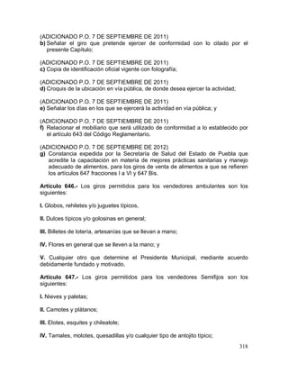 318
(ADICIONADO P.O. 7 DE SEPTIEMBRE DE 2011)
b) Señalar el giro que pretende ejercer de conformidad con lo citado por el
presente Capítulo;
(ADICIONADO P.O. 7 DE SEPTIEMBRE DE 2011)
c) Copia de identificación oficial vigente con fotografía;
(ADICIONADO P.O. 7 DE SEPTIEMBRE DE 2011)
d) Croquis de la ubicación en vía pública, de donde desea ejercer la actividad;
(ADICIONADO P.O. 7 DE SEPTIEMBRE DE 2011)
e) Señalar los días en los que se ejercerá la actividad en vía pública; y
(ADICIONADO P.O. 7 DE SEPTIEMBRE DE 2011)
f) Relacionar el mobiliario que será utilizado de conformidad a lo establecido por
el artículo 643 del Código Reglamentario.
(ADICIONADO P.O. 7 DE SEPTIEMBRE DE 2012)
g) Constancia expedida por la Secretaría de Salud del Estado de Puebla que
acredite la capacitación en materia de mejores prácticas sanitarias y manejo
adecuado de alimentos, para los giros de venta de alimentos a que se refieren
los artículos 647 fracciones I a VI y 647 Bis.
Artículo 646.- Los giros permitidos para los vendedores ambulantes son los
siguientes:
I. Globos, rehiletes y/o juguetes típicos,
II. Dulces típicos y/o golosinas en general;
III. Billetes de lotería, artesanías que se llevan a mano;
IV. Flores en general que se lleven a la mano; y
V. Cualquier otro que determine el Presidente Municipal, mediante acuerdo
debidamente fundado y motivado.
Artículo 647.- Los giros permitidos para los vendedores Semifijos son los
siguientes:
I. Nieves y paletas;
II. Camotes y plátanos;
III. Elotes, esquites y chileatole;
IV. Tamales, molotes, quesadillas y/o cualquier tipo de antojito típico;
 