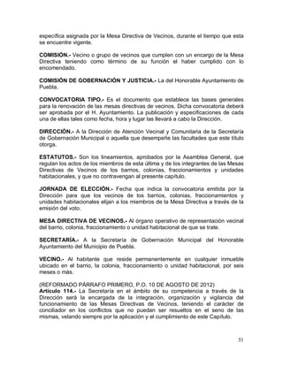 31
específica asignada por la Mesa Directiva de Vecinos, durante el tiempo que esta
se encuentre vigente.
COMISIÓN.- Vecino o grupo de vecinos que cumplen con un encargo de la Mesa
Directiva teniendo como término de su función el haber cumplido con lo
encomendado.
COMISIÓN DE GOBERNACIÓN Y JUSTICIA.- La del Honorable Ayuntamiento de
Puebla.
CONVOCATORIA TIPO.- Es el documento que establece las bases generales
para la renovación de las mesas directivas de vecinos. Dicha convocatoria deberá
ser aprobada por el H. Ayuntamiento. La publicación y especificaciones de cada
una de ellas tales como fecha, hora y lugar las llevará a cabo la Dirección.
DIRECCIÓN.- A la Dirección de Atención Vecinal y Comunitaria de la Secretaría
de Gobernación Municipal o aquella que desempeñe las facultades que este título
otorga.
ESTATUTOS.- Son los lineamientos, aprobados por la Asamblea General, que
regulan los actos de los miembros de esta última y de los integrantes de las Mesas
Directivas de Vecinos de los barrios, colonias, fraccionamientos y unidades
habitacionales, y que no contravengan al presente capítulo.
JORNADA DE ELECCIÓN.- Fecha que indica la convocatoria emitida por la
Dirección para que los vecinos de los barrios, colonias, fraccionamientos y
unidades habitacionales elijan a los miembros de la Mesa Directiva a través de la
emisión del voto.
MESA DIRECTIVA DE VECINOS.- Al órgano operativo de representación vecinal
del barrio, colonia, fraccionamiento o unidad habitacional de que se trate.
SECRETARÍA.- A la Secretaría de Gobernación Municipal del Honorable
Ayuntamiento del Municipio de Puebla.
VECINO.- Al habitante que reside permanentemente en cualquier inmueble
ubicado en el barrio, la colonia, fraccionamiento o unidad habitacional, por seis
meses o más.
(REFORMADO PÁRRAFO PRIMERO, P.O. 10 DE AGOSTO DE 2012)
Artículo 114.- La Secretaría en el ámbito de su competencia a través de la
Dirección será la encargada de la integración, organización y vigilancia del
funcionamiento de las Mesas Directivas de Vecinos, teniendo el carácter de
conciliador en los conflictos que no puedan ser resueltos en el seno de las
mismas, velando siempre por la aplicación y el cumplimiento de este Capítulo.
 