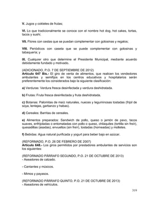 319
V. Jugos y cokteles de frutas;
VI. Lo que tradicionalmente se conoce con el nombre hot dog, hot cakes, tortas,
tacos y sushi;
VII. Flores con cestas que se puedan complementar con golosinas y regalos;
VIII. Periódicos con caseta que se puede complementar con golosinas y
tabaquería; y
IX. Cualquier otro que determine el Presidente Municipal, mediante acuerdo
debidamente fundado y motivado.
(ADICIONADO, P.O. 7 DE SEPTIEMBRE DE 2012)
Artículo 647 Bis.- El giro de venta de alimentos, que realicen los vendedores
ambulantes y semifijos en los centros educativos y hospitalarios serán
preferentemente los considerados bajo la siguiente clasificación:
a) Verduras: Verdura fresca desinfectada y verdura deshidratada.
b) Frutas: Fruta fresca desinfectada y fruta deshidratada.
c) Botanas: Palomitas de maíz naturales, nueces y leguminosas tostadas (frijol de
soya, lentejas, garbanzo y habas).
d) Cereales: Barritas de cereales.
e) Alimentos preparados: Sandwich de pollo, queso o jamón de pavo, tacos
suaves, enfrijoladas o entomatadas con pollo o queso, chilaquiles (tortilla sin freír),
quesadillas (asadas), envueltos (sin freír), tostadas (horneadas) y molletes.
f) Bebidas: Agua natural purificada y yogurt para beber bajo en azúcar.
(REFORMADO, P.O. 26 DE FEBRERO DE 2007)
Artículo 648.- Los giros permitidos por prestadores ambulantes de servicios son
los siguientes:
(REFORMADO PÁRRAFO SEGUNDO, P.O. 21 DE OCTUBRE DE 2013)
- Aseadores de calzado.
- Cantantes y músicos.
- Mimos y payasos.
(REFORMADO PÁRRAFO QUINTO, P.O. 21 DE OCTUBRE DE 2013)
- Aseadores de vehículos.
 