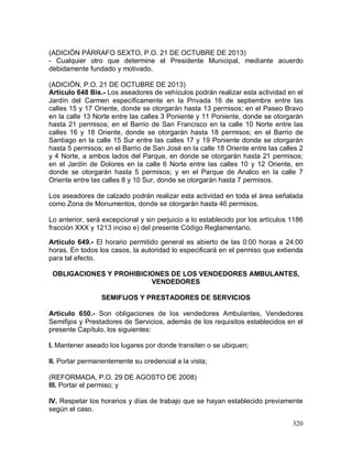 320
(ADICIÓN PÁRRAFO SEXTO, P.O. 21 DE OCTUBRE DE 2013)
- Cualquier otro que determine el Presidente Municipal, mediante acuerdo
debidamente fundado y motivado.
(ADICIÓN, P.O. 21 DE OCTUBRE DE 2013)
Artículo 648 Bis.- Los aseadores de vehículos podrán realizar esta actividad en el
Jardín del Carmen específicamente en la Privada 16 de septiembre entre las
calles 15 y 17 Oriente, donde se otorgarán hasta 13 permisos; en el Paseo Bravo
en la calle 13 Norte entre las calles 3 Poniente y 11 Poniente, donde se otorgarán
hasta 21 permisos; en el Barrio de San Francisco en la calle 10 Norte entre las
calles 16 y 18 Oriente, donde se otorgarán hasta 18 permisos; en el Barrio de
Santiago en la calle 15 Sur entre las calles 17 y 19 Poniente donde se otorgarán
hasta 5 permisos; en el Barrio de San José en la calle 18 Oriente entre las calles 2
y 4 Norte, a ambos lados del Parque, en donde se otorgarán hasta 21 permisos;
en el Jardín de Dolores en la calle 6 Norte entre las calles 10 y 12 Oriente, en
donde se otorgarán hasta 5 permisos; y en el Parque de Analco en la calle 7
Oriente entre las calles 8 y 10 Sur, donde se otorgarán hasta 7 permisos.
Los aseadores de calzado podrán realizar esta actividad en toda el área señalada
como Zona de Monumentos, donde se otorgarán hasta 46 permisos.
Lo anterior, será excepcional y sin perjuicio a lo establecido por los artículos 1186
fracción XXX y 1213 inciso e) del presente Código Reglamentario.
Artículo 649.- El horario permitido general es abierto de las 0:00 horas a 24:00
horas. En todos los casos, la autoridad lo especificará en el permiso que extienda
para tal efecto.
OBLIGACIONES Y PROHIBICIONES DE LOS VENDEDORES AMBULANTES,
VENDEDORES
SEMIFIJOS Y PRESTADORES DE SERVICIOS
Artículo 650.- Son obligaciones de los vendedores Ambulantes, Vendedores
Semifijos y Prestadores de Servicios, además de los requisitos establecidos en el
presente Capítulo, los siguientes:
I. Mantener aseado los lugares por donde transiten o se ubiquen;
II. Portar permanentemente su credencial a la vista;
(REFORMADA, P.O. 29 DE AGOSTO DE 2008)
III. Portar el permiso; y
IV. Respetar los horarios y días de trabajo que se hayan establecido previamente
según el caso.
 