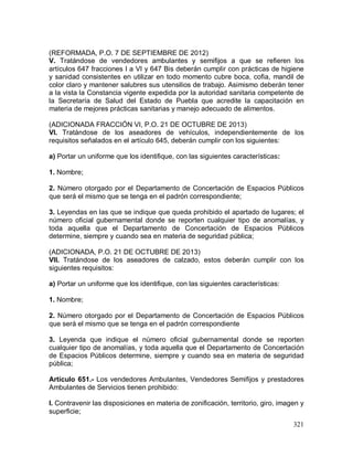 321
(REFORMADA, P.O. 7 DE SEPTIEMBRE DE 2012)
V. Tratándose de vendedores ambulantes y semifijos a que se refieren los
artículos 647 fracciones I a VI y 647 Bis deberán cumplir con prácticas de higiene
y sanidad consistentes en utilizar en todo momento cubre boca, cofia, mandil de
color claro y mantener salubres sus utensilios de trabajo. Asimismo deberán tener
a la vista la Constancia vigente expedida por la autoridad sanitaria competente de
la Secretaría de Salud del Estado de Puebla que acredite la capacitación en
materia de mejores prácticas sanitarias y manejo adecuado de alimentos.
(ADICIONADA FRACCIÓN VI, P.O. 21 DE OCTUBRE DE 2013)
VI. Tratándose de los aseadores de vehículos, independientemente de los
requisitos señalados en el artículo 645, deberán cumplir con los siguientes:
a) Portar un uniforme que los identifique, con las siguientes características:
1. Nombre;
2. Número otorgado por el Departamento de Concertación de Espacios Públicos
que será el mismo que se tenga en el padrón correspondiente;
3. Leyendas en las que se indique que queda prohibido el apartado de lugares; el
número oficial gubernamental donde se reporten cualquier tipo de anomalías, y
toda aquella que el Departamento de Concertación de Espacios Públicos
determine, siempre y cuando sea en materia de seguridad pública;
(ADICIONADA, P.O. 21 DE OCTUBRE DE 2013)
VII. Tratándose de los aseadores de calzado, estos deberán cumplir con los
siguientes requisitos:
a) Portar un uniforme que los identifique, con las siguientes características:
1. Nombre;
2. Número otorgado por el Departamento de Concertación de Espacios Públicos
que será el mismo que se tenga en el padrón correspondiente
3. Leyenda que indique el número oficial gubernamental donde se reporten
cualquier tipo de anomalías, y toda aquella que el Departamento de Concertación
de Espacios Públicos determine, siempre y cuando sea en materia de seguridad
pública;
Artículo 651.- Los vendedores Ambulantes, Vendedores Semifijos y prestadores
Ambulantes de Servicios tienen prohibido:
I. Contravenir las disposiciones en materia de zonificación, territorio, giro, imagen y
superficie;
 