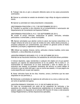 322
II. Trabajar más de un giro o ubicación diferente salvo en los casos previamente
autorizados;
III. Ejercer su actividad en estado de ebriedad o bajo influjo de alguna substancia
tóxica;
IV. Ejercer su actividad con mala presentación o desaseado;
(REFORMADA FRACCIÓN V, P.O. 7 DE SEPTIEMBRE DE 2011)
V. Transferir su permiso a otro individuo sin el consentimiento o autorización del
Departamento de Concertación de Espacios Públicos;
(REFORMADA FRACCIÓN VI, P.O. 7 DE SEPTIEMBRE DE 2011)
VI. Invadir el arroyo vehicular, obstaculizar al peatón, vehículos, entradas
particulares o comerciales, y obras municipales;
VII. Ejercer actividades que atenten contra la salud, las buenas costumbres o la
Imagen Urbana tal como es el caso de niveles de ruido, malos olores productos, y
procesos peligrosos y/o contaminantes, que atenten en general contra el medio
ambiente y sus leyes y reglamentos respectivos; y
VIII. Utilizar sus casetas, kioscos, carros, vehículos o bienes muebles, como casa
habitación, u otros diferentes al comercial.
(ADICIÓN PÁRRAFO SEGUNDO, P.O. 21 DE OCTUBRE DE 2013)
Además de las fracciones anteriores, los aseadores de vehículos tienen prohibido:
I. Colocar depósitos, cajas, banderolas o cualquier otro objeto con el que aparten
espacios y/o cajones de estacionamiento en la vía pública. Por lo tanto si un
automovilista se estacionara en la zona autorizada y este no desea que su
automóvil sea aseado, el prestador ambulante del servicio no podrá obligar al
conductor a que se retire del lugar o que su coche sea aseado, ni a que pague una
cuota específica por ocupar ese espacio;
II. Asear vehículos fuera de los días, horarios, zonas y territorios que les sean
asignados en sus permisos; y
III. Dedicarse a actividades de vigilancia de vehículos en su zona y cobrar por ello,
así como el apartado de lugares.
(ADICIÓN PÁRRAFO TERCERO, P.O. 21 DE OCTUBRE DE 2013)
En caso de incumplimiento por parte de los aseadores de vehículos y los
aseadores de calzado a las disposiciones establecidas en el presente Capítulo,
estarán sujetos a lo dispuesto en el artículo 209 fracción III inciso c) del presente
Código Reglamentario y demás disposiciones aplicables.
 
