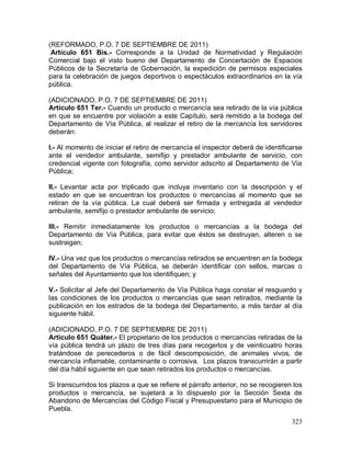 323
(REFORMADO, P.O. 7 DE SEPTIEMBRE DE 2011)
Artículo 651 Bis.- Corresponde a la Unidad de Normatividad y Regulación
Comercial bajo el visto bueno del Departamento de Concertación de Espacios
Públicos de la Secretaría de Gobernación, la expedición de permisos especiales
para la celebración de juegos deportivos o espectáculos extraordinarios en la vía
pública.
(ADICIONADO, P.O. 7 DE SEPTIEMBRE DE 2011)
Artículo 651 Ter.- Cuando un producto o mercancía sea retirado de la vía pública
en que se encuentre por violación a este Capítulo, será remitido a la bodega del
Departamento de Vía Pública, al realizar el retiro de la mercancía los servidores
deberán:
I.- Al momento de iniciar el retiro de mercancía el inspector deberá de identificarse
ante el vendedor ambulante, semifijo y prestador ambulante de servicio, con
credencial vigente con fotografía, como servidor adscrito al Departamento de Vía
Pública;
II.- Levantar acta por triplicado que incluya inventario con la descripción y el
estado en que se encuentran los productos o mercancías al momento que se
retiran de la vía pública. La cual deberá ser firmada y entregada al vendedor
ambulante, semifijo o prestador ambulante de servicio;
III.- Remitir inmediatamente los productos o mercancías a la bodega del
Departamento de Vía Pública, para evitar que éstos se destruyan, alteren o se
sustraigan;
IV.- Una vez que los productos o mercancías retirados se encuentren en la bodega
del Departamento de Vía Pública, se deberán identificar con sellos, marcas o
señales del Ayuntamiento que los identifiquen; y
V.- Solicitar al Jefe del Departamento de Vía Pública haga constar el resguardo y
las condiciones de los productos o mercancías que sean retirados, mediante la
publicación en los estrados de la bodega del Departamento, a más tardar al día
siguiente hábil.
(ADICIONADO, P.O. 7 DE SEPTIEMBRE DE 2011)
Artículo 651 Quáter.- El propietario de los productos o mercancías retiradas de la
vía pública tendrá un plazo de tres días para recogerlos y de veinticuatro horas
tratándose de perecederos o de fácil descomposición, de animales vivos, de
mercancía inflamable, contaminante o corrosiva. Los plazos transcurrirán a partir
del día hábil siguiente en que sean retirados los productos o mercancías.
Si transcurridos los plazos a que se refiere el párrafo anterior, no se recogieren los
productos o mercancía, se sujetará a lo dispuesto por la Sección Sexta de
Abandono de Mercancías del Código Fiscal y Presupuestario para el Municipio de
Puebla.
 