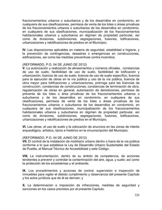 326
fraccionamientos urbanos o suburbanos y de los desarrollos en condominio, en
cualquiera de sus clasificaciones, permisos de venta de los lotes o áreas privativas
de los fraccionamientos urbanos o suburbanos de los desarrollos en condominio,
en cualquiera de sus clasificaciones, municipalización de los fraccionamientos
habitacionales urbanos y suburbanos en régimen de propiedad particular, así
como de divisiones, subdivisiones, segregaciones, fusiones, lotificaciones,
urbanizaciones y relotificaciones de predios en el Municipio;
IV. Las disposiciones aplicables en materia de seguridad, estabilidad e higiene, y
la prevención de contingencias, desastres o emergencias en construcciones,
edificaciones, así como las medidas preventivas contra incendios;
(REFORMADO, P.O. 04 DE JUNIO DE 2012)
V. La autorización y realización de alineamientos y números oficiales, constancias
de uso de suelo, factibilidad de uso de suelo, factibilidad de lotificación y
urbanización, licencia de uso de suelo, licencia de uso de suelo específico, licencia
para la ejecución de obras en la vía pública y uso de la vía pública, licencia de
obra mayor para lotificaciones y urbanizaciones, prórroga para las licencias de
construcción, constancias de construcciones, constancias de terminación de obra,
regularización de obras en general, autorización de demoliciones, permisos de
preventa de los lotes o área privativas de los fraccionamientos urbanos o
suburbanos y de los desarrollos en condominio, en cualquiera de sus
clasificaciones, permisos de venta de los lotes o áreas privativas de los
fraccionamientos urbanos o suburbanos de los desarrollos en condominio, en
cualquiera de sus clasificaciones, municipalización de los fraccionamientos
habitacionales urbanos y suburbanos en régimen de propiedad particular, así
como de divisiones, subdivisiones, segregaciones, fusiones, lotificaciones,
urbanizaciones y relotificaciones de predios en el Municipio;
VI. Las obras, el uso de suelo y la colocación de anuncios en las zonas de interés
arqueológico, artístico, típico e histórico en la circunscripción del Municipio;
(REFORMADO, P.O. 04 DE JUNIO DE 2012)
VII. El control de la instalación de mobiliario urbano dentro o fuera de la vía pública
conforme a lo que establece la Ley de Desarrollo Urbano Sustentable del Estado
de Puebla, el Manual Técnico de Accesibilidad y este Código;
VIII. La instrumentación, dentro de su ámbito de competencia, de acciones
tendientes a prevenir y controlar la contaminación del aire, agua, y suelo; así como
la protección de los ecosistemas y el ambiente;
IX. Los procedimientos y acciones de control, supervisión e inspección de
inmuebles para vigilar el debido cumplimiento y observancia del presente Capítulo
y los actos jurídicos que de él se deriven; y
X. La determinación e imposición de infracciones, medidas de seguridad y
sanciones en los casos previstos por el presente Capítulo.
 