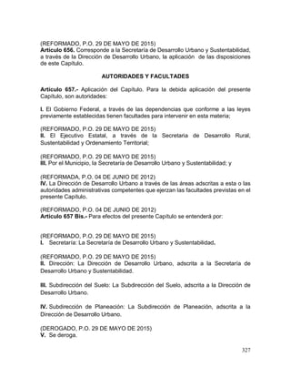 327
(REFORMADO, P.O. 29 DE MAYO DE 2015)
Artículo 656. Corresponde a la Secretaría de Desarrollo Urbano y Sustentabilidad,
a través de la Dirección de Desarrollo Urbano, la aplicación de las disposiciones
de este Capítulo.
AUTORIDADES Y FACULTADES
Artículo 657.- Aplicación del Capítulo. Para la debida aplicación del presente
Capítulo, son autoridades:
I. El Gobierno Federal, a través de las dependencias que conforme a las leyes
previamente establecidas tienen facultades para intervenir en esta materia;
(REFORMADO, P.O. 29 DE MAYO DE 2015)
II. El Ejecutivo Estatal, a través de la Secretaria de Desarrollo Rural,
Sustentabilidad y Ordenamiento Territorial;
(REFORMADO, P.O. 29 DE MAYO DE 2015)
III. Por el Municipio, la Secretaría de Desarrollo Urbano y Sustentabilidad; y
(REFORMADA, P.O. 04 DE JUNIO DE 2012)
IV. La Dirección de Desarrollo Urbano a través de las áreas adscritas a esta o las
autoridades administrativas competentes que ejerzan las facultades previstas en el
presente Capítulo.
(REFORMADO, P.O. 04 DE JUNIO DE 2012)
Artículo 657 Bis.- Para efectos del presente Capítulo se entenderá por:
(REFORMADO, P.O. 29 DE MAYO DE 2015)
I. Secretaría: La Secretaría de Desarrollo Urbano y Sustentabilidad.
(REFORMADO, P.O. 29 DE MAYO DE 2015)
II. Dirección: La Dirección de Desarrollo Urbano, adscrita a la Secretaría de
Desarrollo Urbano y Sustentabilidad.
III. Subdirección del Suelo: La Subdirección del Suelo, adscrita a la Dirección de
Desarrollo Urbano.
IV. Subdirección de Planeación: La Subdirección de Planeación, adscrita a la
Dirección de Desarrollo Urbano.
(DEROGADO, P.O. 29 DE MAYO DE 2015)
V. Se deroga.
 