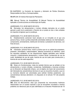 328
VI. CAAPDROC: La Comisión de Asesoría y Admisión de Peritos Directores
Responsables de Obra y Corresponsables.
VII.IMPLAN: El Instituto Municipal de Planeación.
VIII. Manual Técnico de Accesibilidad: El Manual Técnico de Accesibilidad
Aplicable a Construcciones en el Municipio de Puebla.
(AGREGADO, P.O. 29 DE MAYO DE 2015)
IX. Derivadas: los alineamientos y número oficiales derivados de un predio
general a partir de la subdivisión o fracción de un predio en dos o más unidades
sin importar el régimen que lo constituya.
(AGREGADO, P.O. 29 DE MAYO DE 2015)
X. Establecimiento comercial: local ubicado en un inmueble en el que una
persona física, moral o jurídica desarrolle actividades relativas a la intermediación,
compraventa, arrendamiento, distribución de bienes o prestación de servicios, con
fines de lucro.
(AGREGADO, P.O. 29 DE MAYO DE 2015)
XI. Interesado: persona física, moral o jurídica que en su calidad de propietario,
poseedor, arrendatario, subarrendatario, albacea provisional y/o definitivo, cubre
los requisitos señalados en las disposiciones legales aplicables para solicitar
conjunta o indistintamente alineamiento y número oficial, constancias de uso de
suelo, factibilidad de uso de suelo, licencia de uso de suelo para construcción y
licencia de uso de suelo específico.
(AGREGADO, P.O. 29 DE MAYO DE 2015)
XII. Notas y/o Condicionantes: notas de carácter técnico que se señalan en los
alineamientos y numero oficiales, constancias, factibilidades y licencias emitidas
por la Dirección de Desarrollo Urbano, con el objetivo de hacer del conocimiento
del interesado las características técnicas en que se encuentra el predio y que en
su momento deberán ser solventadas para solicitar trámites posteriores. Las
características técnicas atenderán a lo dispuesto en el artículo 721 del presente
Código.
(AGREGADO, P.O. 29 DE MAYO DE 2015)
XIII. Zona de Monumentos: área que comprende los monumentos históricos
relacionados con un suceso nacional o que se encuentren vinculados a hechos
pretéritos de relevancia para el país delimitada en el Decreto Presidencial del 18
 