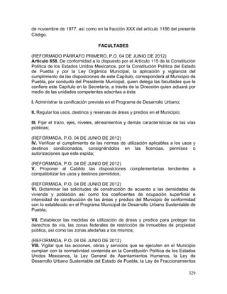 329
de noviembre de 1977, así como en la fracción XXX del artículo 1186 del presente
Código.
FACULTADES
(REFORMADO PÁRRAFO PRIMERO, P.O. 04 DE JUNIO DE 2012)
Artículo 658. De conformidad a lo dispuesto por el Artículo 115 de la Constitución
Política de los Estados Unidos Mexicanos, por la Constitución Política del Estado
de Puebla y por la Ley Orgánica Municipal, la aplicación y vigilancia del
cumplimiento de las disposiciones de este Capítulo, corresponderá al Municipio de
Puebla, por conducto del Presidente Municipal, quien delega las facultades que le
confiere este Capítulo en la Secretaría, a través de la Dirección quien actuará por
medio de las unidades competentes adscritas a ésta:
I. Administrar la zonificación prevista en el Programa de Desarrollo Urbano;
II. Regular los usos, destinos y reservas de áreas y predios en el Municipio;
III. Fijar el trazo, ejes, niveles, alineamientos y demás características de las vías
públicas;
(REFORMADA, P.O. 04 DE JUNIO DE 2012)
IV. Verificar el cumplimiento de las normas de utilización aplicables a los usos y
destinos condicionados, consignándolos en las licencias, permisos o
autorizaciones que este expida;
(REFORMADA, P.O. 04 DE JUNIO DE 2012)
V. Proponer al Cabildo las disposiciones complementarias tendientes a
compatibilizar los usos y destinos permitidos;
(REFORMADA, P.O. 04 DE JUNIO DE 2012)
VI. Dictaminar las solicitudes de construcción de acuerdo a las densidades de
vivienda y población así como los coeficientes de ocupación superficial e
intensidad de construcción de las áreas y predios del Municipio de conformidad
con lo establecido en el Programa Municipal de Desarrollo Urbano Sustentable de
Puebla;
VII. Establecer las medidas de utilización de áreas y predios para proteger los
derechos de vía, las zonas federales de restricción de inmuebles de propiedad
pública, así como las zonas aledañas a los mismos;
(REFORMADA, P.O. 04 DE JUNIO DE 2012)
VIII. Vigilar que las acciones, obras y servicios que se ejecuten en el Municipio
cumplan con la normatividad contenida en la Constitución Política de los Estados
Unidos Mexicanos, la Ley General de Asentamientos Humanos, la Ley de
Desarrollo Urbano Sustentable del Estado de Puebla, la Ley de Fraccionamientos
 