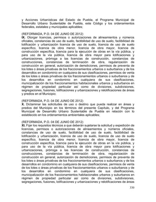 330
y Acciones Urbanísticas del Estado de Puebla, el Programa Municipal de
Desarrollo Urbano Sustentable de Puebla, este Código y los ordenamientos
federales, estatales y municipales aplicables;
(REFORMADA, P.O. 04 DE JUNIO DE 2012)
IX. Otorgar licencias, permisos o autorizaciones de alineamientos y números
oficiales, constancias de uso de suelo, factibilidad de uso de suelo, factibilidad de
lotificación y urbanización licencia de uso de suelo, licencia de uso de suelo
específico, licencia de obra menor, licencia de obra mayor, licencia de
construcción específica, licencia para la ejecución de obras en la vía pública, y
para uso de la vía pública, licencia de obra mayor para lotificaciones y
urbanizaciones, prórroga a las licencias de construcción, constancias de
construcciones, constancias de terminación de obra, regularización de
construcción en general, autorización de demoliciones, permisos de preventa de
los lotes o áreas privativas de los fraccionamientos urbanos o suburbanos y de los
desarrollos en condominio en cualquiera de sus clasificaciones, permisos de venta
de los lotes o áreas privativas de los fraccionamientos urbanos o suburbanos y de
los desarrollos en condominio en cualquiera de sus clasificaciones,
municipalización de los fraccionamientos habitacionales urbanos y suburbanos en
régimen de propiedad particular así como de divisiones, subdivisiones,
segregaciones, fusiones, lotificaciones y urbanizaciones y relotificaciones de áreas
y predios en el Municipio;
(REFORMADA, P.O. 04 DE JUNIO DE 2012)
X. Dictaminar las solicitudes de uso o destino que pueda realizar en áreas y
predios del Municipio en los términos del presente Capítulo, y del Programa
Municipal de Desarrollo Urbano Sustentable de Puebla en relación con lo
establecido en los ordenamientos ambientales aplicables;
(REFORMADA, P.O. 04 DE JUNIO DE 2012)
XI. Fijar los requisitos técnicos a que deberán sujetarse la solicitud y expedición de
licencias, permisos o autorizaciones de alineamientos y números oficiales,
constancias de uso de suelo, factibilidad de uso de suelo, factibilidad de
lotificación y urbanización, licencia de uso de suelo, licencia de uso de suelo
específico, licencia de obra menor, licencia de obra mayor, licencia de
construcción específica, licencia para la ejecución de obras en la vía pública, y
para uso de la vía pública, licencia de obra mayor para lotificaciones y
urbanizaciones, prórroga a las licencias de construcción, constancias de
construcciones, constancias de terminación de obra, regularización de
construcción en general, autorización de demoliciones, permisos de preventa de
los lotes o áreas privativas de los fraccionamientos urbanos o suburbanos y de los
desarrollos en condominio en cualquiera de sus clasificaciones, permisos de venta
de los lotes o áreas privativas de los fraccionamientos urbanos o suburbanos y de
los desarrollos en condominio en cualquiera de sus clasificaciones,
municipalización de los fraccionamientos habitacionales urbanos y suburbanos en
régimen de propiedad particular así como de divisiones, subdivisiones,
segregaciones, fusiones, lotificaciones y urbanizaciones y relotificaciones de áreas
 