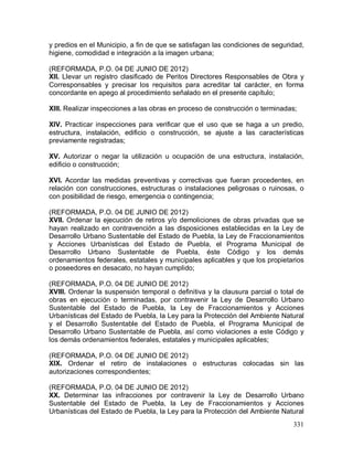 331
y predios en el Municipio, a fin de que se satisfagan las condiciones de seguridad,
higiene, comodidad e integración a la imagen urbana;
(REFORMADA, P.O. 04 DE JUNIO DE 2012)
XII. Llevar un registro clasificado de Peritos Directores Responsables de Obra y
Corresponsables y precisar los requisitos para acreditar tal carácter, en forma
concordante en apego al procedimiento señalado en el presente capítulo;
XIII. Realizar inspecciones a las obras en proceso de construcción o terminadas;
XIV. Practicar inspecciones para verificar que el uso que se haga a un predio,
estructura, instalación, edificio o construcción, se ajuste a las características
previamente registradas;
XV. Autorizar o negar la utilización u ocupación de una estructura, instalación,
edificio o construcción;
XVI. Acordar las medidas preventivas y correctivas que fueran procedentes, en
relación con construcciones, estructuras o instalaciones peligrosas o ruinosas, o
con posibilidad de riesgo, emergencia o contingencia;
(REFORMADA, P.O. 04 DE JUNIO DE 2012)
XVII. Ordenar la ejecución de retiros y/o demoliciones de obras privadas que se
hayan realizado en contravención a las disposiciones establecidas en la Ley de
Desarrollo Urbano Sustentable del Estado de Puebla, la Ley de Fraccionamientos
y Acciones Urbanísticas del Estado de Puebla, el Programa Municipal de
Desarrollo Urbano Sustentable de Puebla, éste Código y los demás
ordenamientos federales, estatales y municipales aplicables y que los propietarios
o poseedores en desacato, no hayan cumplido;
(REFORMADA, P.O. 04 DE JUNIO DE 2012)
XVIII. Ordenar la suspensión temporal o definitiva y la clausura parcial o total de
obras en ejecución o terminadas, por contravenir la Ley de Desarrollo Urbano
Sustentable del Estado de Puebla, la Ley de Fraccionamientos y Acciones
Urbanísticas del Estado de Puebla, la Ley para la Protección del Ambiente Natural
y el Desarrollo Sustentable del Estado de Puebla, el Programa Municipal de
Desarrollo Urbano Sustentable de Puebla, así como violaciones a este Código y
los demás ordenamientos federales, estatales y municipales aplicables;
(REFORMADA, P.O. 04 DE JUNIO DE 2012)
XIX. Ordenar el retiro de instalaciones o estructuras colocadas sin las
autorizaciones correspondientes;
(REFORMADA, P.O. 04 DE JUNIO DE 2012)
XX. Determinar las infracciones por contravenir la Ley de Desarrollo Urbano
Sustentable del Estado de Puebla, la Ley de Fraccionamientos y Acciones
Urbanísticas del Estado de Puebla, la Ley para la Protección del Ambiente Natural
 