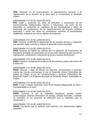 333
XXIX. Participar en el reconocimiento de asentamientos humanos y la
regularización de la tenencia de la tierra para su incorporación al desarrollo
urbano;
(ADICIONADA, P.O. 04 DE JUNIO DE 2012)
XXX. Vigilar y supervisar las obras de lotificación y urbanización de los
fraccionamientos habitacionales urbanos y suburbanos, así como de los
desarrollos en condominio en cualquiera de sus clasificaciones a efecto de
cerciorarse del cumplimiento de las especificaciones del proyecto definitivo
autorizado y recibir las obras de urbanización mediante el procedimiento
establecido, cualquiera que sea su régimen de propiedad;
(ADICIONADA, P.O. 04 DE JUNIO DE 2012)
XXXI. Proponer al IMPLAN la elaboración de los estudios técnicos y programas
que permitan vigilar, controlar y ordenar el desarrollo urbano municipal;
(ADICIONADA, P.O. 04 DE JUNIO DE 2012)
XXXII. Proponer al Cabildo los criterios para la aplicación de instrumentos de
planeación territorial y la autorización de los que sean necesarios para procurar la
regeneración, revitalización o detonación de áreas y predios del Municipio;
(ADICIONADA, P.O. 04 DE JUNIO DE 2012)
XXXIII. Expedir la constancia de existencia de documentos y planos del archivo de
la Dirección;
(ADICIONADA, P.O. 04 DE JUNIO DE 2012)
XXXIV. Revocar o dejar sin efectos las licencias, autorizaciones y permisos
cuando las mismas contravengan la Ley de Desarrollo Urbano Sustentable del
Estado de Puebla, la Ley de Fraccionamientos y Acciones Urbanísticas del
Estado de Puebla y el Programa Municipal de Desarrollo Urbano Sustentable de
Puebla;
(ADICIONADA, P.O. 04 DE JUNIO DE 2012)
XXXV. Fungir y otorgar responsiva como Perito Director Responsable de Obra o
Corresponsable en su caso;
(ADICIONADA, P.O. 04 DE JUNIO DE 2012)
XXXVI. Fomentar el uso de materiales ecológicos, azoteas verdes,
ecotecnologías, sistemas ahorradores de energía, energía renovable y sistemas
de reciclados en los proyectos de edificación que le presenten para su
autorización; y
(ADICIONADA, P.O. 04 DE JUNIO DE 2012)
XXXVII. Las demás que le confieren este Capítulo y las disposiciones legales
aplicables.
 