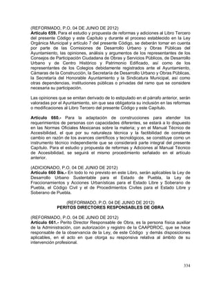334
(REFORMADO, P.O. 04 DE JUNIO DE 2012)
Artículo 659. Para el estudio y propuesta de reformas y adiciones al Libro Tercero
del presente Código y este Capítulo y durante el proceso establecido en la Ley
Orgánica Municipal y artículo 7 del presente Código, se deberán tomar en cuenta
por parte de las Comisiones de Desarrollo Urbano y Obras Públicas del
Ayuntamiento, las opiniones, análisis y argumentos de los representantes de los
Consejos de Participación Ciudadana de Obras y Servicios Públicos, de Desarrollo
Urbano y de Centro Histórico y Patrimonio Edificado, así como de los
representantes de los Colegios debidamente registrados ante el Ayuntamiento,
Cámaras de la Construcción, la Secretaría de Desarrollo Urbano y Obras Públicas,
la Secretaría del Honorable Ayuntamiento y la Sindicatura Municipal, así como
otras dependencias, instituciones públicas o privadas del ramo que se considere
necesaria su participación.
Las opiniones que se emitan derivado de lo estipulado en el párrafo anterior, serán
valoradas por el Ayuntamiento, sin que sea obligatoria su inclusión en las reformas
o modificaciones al Libro Tercero del presente Código y este Capítulo.
Artículo 660.- Para la adaptación de construcciones para atender los
requerimientos de personas con capacidades diferentes, se estará a lo dispuesto
en las Normas Oficiales Mexicanas sobre la materia; y en el Manual Técnico de
Accesibilidad, el que por su naturaleza técnica y la factibilidad de constante
cambio en razón de los avances científicos y tecnológicos, se constituye como un
instrumento técnico independiente que se considerará parte integral del presente
Capítulo. Para el estudio y propuesta de reformas y Adiciones al Manual Técnico
de Accesibilidad, se seguirá el mismo procedimiento señalado en el artículo
anterior.
(ADICIONADO, P.O. 04 DE JUNIO DE 2012)
Artículo 660 Bis.- En todo lo no previsto en este Libro, serán aplicables la Ley de
Desarrollo Urbano Sustentable para el Estado de Puebla, la Ley de
Fraccionamientos y Acciones Urbanísticas para el Estado Libre y Soberano de
Puebla, el Código Civil y el de Procedimientos Civiles para el Estado Libre y
Soberano de Puebla.
(REFORMADO, P.O. 04 DE JUNIO DE 2012)
PERITOS DIRECTORES RESPONSABLES DE OBRA
(REFORMADO, P.O. 04 DE JUNIO DE 2012)
Artículo 661.- Perito Director Responsable de Obra, es la persona física auxiliar
de la Administración, con autorización y registro de la CAAPDROC, que se hace
responsable de la observancia de la Ley, de este Código y demás disposiciones
aplicables, en el acto en que otorga su responsiva relativa al ámbito de su
intervención profesional.
 