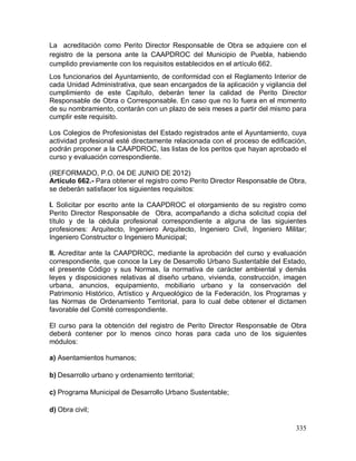 335
La acreditación como Perito Director Responsable de Obra se adquiere con el
registro de la persona ante la CAAPDROC del Municipio de Puebla, habiendo
cumplido previamente con los requisitos establecidos en el artículo 662.
Los funcionarios del Ayuntamiento, de conformidad con el Reglamento Interior de
cada Unidad Administrativa, que sean encargados de la aplicación y vigilancia del
cumplimiento de este Capítulo, deberán tener la calidad de Perito Director
Responsable de Obra o Corresponsable. En caso que no lo fuera en el momento
de su nombramiento, contarán con un plazo de seis meses a partir del mismo para
cumplir este requisito.
Los Colegios de Profesionistas del Estado registrados ante el Ayuntamiento, cuya
actividad profesional esté directamente relacionada con el proceso de edificación,
podrán proponer a la CAAPDROC, las listas de los peritos que hayan aprobado el
curso y evaluación correspondiente.
(REFORMADO, P.O. 04 DE JUNIO DE 2012)
Artículo 662.- Para obtener el registro como Perito Director Responsable de Obra,
se deberán satisfacer los siguientes requisitos:
I. Solicitar por escrito ante la CAAPDROC el otorgamiento de su registro como
Perito Director Responsable de Obra, acompañando a dicha solicitud copia del
título y de la cédula profesional correspondiente a alguna de las siguientes
profesiones: Arquitecto, Ingeniero Arquitecto, Ingeniero Civil, Ingeniero Militar;
Ingeniero Constructor o Ingeniero Municipal;
II. Acreditar ante la CAAPDROC, mediante la aprobación del curso y evaluación
correspondiente, que conoce la Ley de Desarrollo Urbano Sustentable del Estado,
el presente Código y sus Normas, la normativa de carácter ambiental y demás
leyes y disposiciones relativas al diseño urbano, vivienda, construcción, imagen
urbana, anuncios, equipamiento, mobiliario urbano y la conservación del
Patrimonio Histórico, Artístico y Arqueológico de la Federación, los Programas y
las Normas de Ordenamiento Territorial, para lo cual debe obtener el dictamen
favorable del Comité correspondiente.
El curso para la obtención del registro de Perito Director Responsable de Obra
deberá contener por lo menos cinco horas para cada uno de los siguientes
módulos:
a) Asentamientos humanos;
b) Desarrollo urbano y ordenamiento territorial;
c) Programa Municipal de Desarrollo Urbano Sustentable;
d) Obra civil;
 