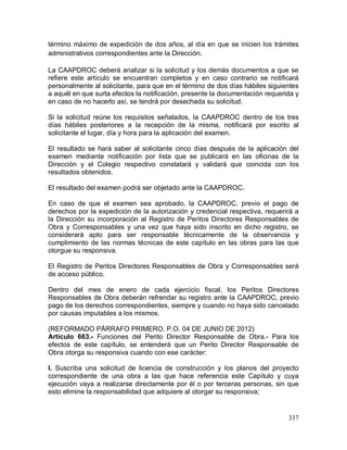 337
término máximo de expedición de dos años, al día en que se inicien los trámites
administrativos correspondientes ante la Dirección.
La CAAPDROC deberá analizar si la solicitud y los demás documentos a que se
refiere este artículo se encuentran completos y en caso contrario se notificará
personalmente al solicitante, para que en el término de dos días hábiles siguientes
a aquél en que surta efectos la notificación, presente la documentación requerida y
en caso de no hacerlo así, se tendrá por desechada su solicitud.
Si la solicitud reúne los requisitos señalados, la CAAPDROC dentro de los tres
días hábiles posteriores a la recepción de la misma, notificará por escrito al
solicitante el lugar, día y hora para la aplicación del examen.
El resultado se hará saber al solicitante cinco días después de la aplicación del
examen mediante notificación por lista que se publicará en las oficinas de la
Dirección y el Colegio respectivo constatará y validará que coincida con los
resultados obtenidos.
El resultado del examen podrá ser objetado ante la CAAPDROC.
En caso de que el examen sea aprobado, la CAAPDROC, previo el pago de
derechos por la expedición de la autorización y credencial respectiva, requerirá a
la Dirección su incorporación al Registro de Peritos Directores Responsables de
Obra y Corresponsables y una vez que haya sido inscrito en dicho registro, se
considerará apto para ser responsable técnicamente de la observancia y
cumplimiento de las normas técnicas de este capítulo en las obras para las que
otorgue su responsiva.
El Registro de Peritos Directores Responsables de Obra y Corresponsables será
de acceso público.
Dentro del mes de enero de cada ejercicio fiscal, los Peritos Directores
Responsables de Obra deberán refrendar su registro ante la CAAPDROC, previo
pago de los derechos correspondientes, siempre y cuando no haya sido cancelado
por causas imputables a los mismos.
(REFORMADO PÁRRAFO PRIMERO, P.O. 04 DE JUNIO DE 2012)
Artículo 663.- Funciones del Perito Director Responsable de Obra.- Para los
efectos de este capítulo, se entenderá que un Perito Director Responsable de
Obra otorga su responsiva cuando con ese carácter:
I. Suscriba una solicitud de licencia de construcción y los planos del proyecto
correspondiente de una obra a las que hace referencia este Capítulo y cuya
ejecución vaya a realizarse directamente por él o por terceras personas, sin que
esto elimine la responsabilidad que adquiere al otorgar su responsiva;
 