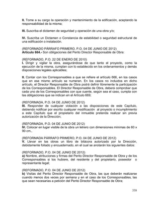 338
II. Tome a su cargo la operación y mantenimiento de la edificación, aceptando la
responsabilidad de la misma;
III. Suscriba el dictamen de seguridad y operación de una obra y/o;
IV. Suscriba un Dictamen o Constancia de estabilidad o seguridad estructural de
una edificación o instalación.
(REFORMADO PÁRRAFO PRIMERO, P.O. 04 DE JUNIO DE 2012)
Artículo 664.- Son obligaciones del Perito Director Responsable de Obra:
(REFORMADO, P.O. 22 DE ENERO DE 2010)
I. Dirigir y vigilar la obra, asegurándose de que tanto el proyecto, como la
ejecución de la misma, cumplan con lo establecido en los ordenamientos y demás
disposiciones legales aplicables;
II. Contar con los Corresponsables a que se refiere el artículo 666, en los casos
que en ese mismo artículo se numeran. En los casos no incluidos en dicho
artículo, el Director Responsable de Obra podrá definir libremente la participación
de los Corresponsables. El Director Responsable de Obra, deberá comprobar que
cada uno de los Corresponsables con que cuente, según sea el caso, cumpla con
las obligaciones que se indican en el Artículo 669;
(REFORMADA, P.O. 04 DE JUNIO DE 2012)
III. Responder de cualquier violación a las disposiciones de este Capítulo,
debiendo notificar por escrito cualquier modificación al proyecto o incumplimiento
a este Capítulo que el propietario del inmueble pretenda realizar sin previa
autorización de la Dirección;
(REFORMADA, P.O. 04 DE JUNIO DE 2012)
IV. Colocar en lugar visible de la obra un letrero con dimensiones mínimas de 60 x
90 cm.,
(REFORMADA PÁRRAFO PRIMERO, P.O. 04 DE JUNIO DE 2012)
V. Llevar en las obras un libro de bitácora autorizado por la Dirección,
debidamente foliado y encuadernado, en el cual se anotarán los siguientes datos:
(REFORMADO, P.O. 04 DE JUNIO DE 2012)
a) Nombre, atribuciones y firmas del Perito Director Responsable de Obra y de los
Corresponsables si los hubiere, del residente y del propietario, poseedor o
representante legal;
(REFORMADO, P.O. 04 DE JUNIO DE 2012)
b) Visitas del Perito Director Responsable de Obra, las que deberán realizarse
cuando menos dos veces por semana y en el caso de los Corresponsables, las
que sean necesarias a petición del Perito Director Responsable de Obra;
 