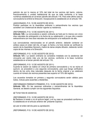 33
petición de por lo menos el 10% del total de los vecinos del barrio, colonia,
fraccionamiento o unidad habitacional de que se trate conforme a la base
numérica establecida en el tercer párrafo del artículo 116. Para este último caso la
convocatoria la emitirá la Dirección. Exceptuando lo establecido en el artículo 140.
(ADICIONADO, P.O. 10 DE AGOSTO DE 2012)
Podrán participar en la Asamblea ordinaria o extraordinaria los vecinos que
acrediten con credencial de elector vigente su residencia.
(REFORMADO, P.O. 12 DE AGOSTO DE 2011)
Artículo 120.- La convocatoria a sesión ordinaria se hará por lo menos con cinco
días naturales de anticipación a la fecha de su celebración, y la que cite a sesión
extraordinaria con tres días naturales de anticipación a la realización de ella.
Las convocatorias mencionadas en el párrafo anterior, deberán contener en
ambos casos el orden del día, el lugar, la fecha y la hora donde se verificará la
sesión de la Asamblea General y habrá de darse amplia difusión, debiendo remitir
copia de las mismas a la Dirección.
(REFORMADO, P.O. 10 DE AGOSTO DE 2012)
Artículo 121.- La sesión ordinaria se considera instalada con la asistencia del
cincuenta por ciento más uno de los vecinos, conforme a la base numérica
establecida en el tercer párrafo del artículo 116.
(REFORMADO, P.O. 12 DE AGOSTO DE 2011)
Cuando la sesión se realice en virtud de primera convocatoria y no se reúna el
quórum, se procederá a una segunda convocatoria, para que tenga verificativo
dentro de los ocho días naturales después de la fecha original y se celebrará
cuando el número de vecinos presentes sea superior al 15% del registro.
Los acuerdos tomados en primera y segunda convocatoria serán válidos para
todos, incluso para ausentes y disidentes.
(REFORMADO PÁRRAFO PRIMERO, P.O. 10 DE AGOSTO DE 2012)
Artículo 122.- En las sesiones ordinarias y extraordinarias de la Asamblea
General, se deberá cumplir con los siguientes requisitos:
a) Tomar lista de asistencia;
(REFORMADO, P.O. 10 DE AGOSTO DE 2012)
b) Declarar si existe o no el quórum legal, y en su caso se procederá conforme a
lo establecido en el artículo anterior del presente Capítulo;
c) Leer el orden del día para su aprobación;
(REFORMADO, P.O. 10 DE AGOSTO DE 2012)
 