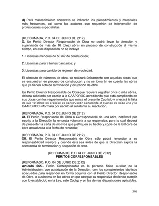 340
d) Para mantenimiento correctivo se indicarán los procedimientos y materiales
más frecuentes, así como las acciones que requerirán de intervención de
profesionales especialistas.
(REFORMADA, P.O. 04 DE JUNIO DE 2012)
X. Un Perito Director Responsable de Obra no podrá llevar la dirección y
supervisión de más de 10 (diez) obras en proceso de construcción al mismo
tiempo, en esta disposición no se incluye:
1. Licencias menores de 50 m2 de construcción;
2. Licencias para trámites bancarios; y
3. Licencias para cambio de régimen de propiedad.
El cómputo de números de obra, se realizará únicamente con aquellas obras que
se encuentran en proceso de construcción y no se tomarán en cuenta las obras
que ya tienen acta de terminación y ocupación de obra.
Un Perito Director Responsable de Obra que requiera registrar once o más obras,
deberá solicitarlo por escrito a la CAAPDROC acreditando que está cumpliendo en
sus obras con los requerimientos que marca el presente Capítulo y anexará la lista
de sus 10 obras en proceso de construcción señalando el avance de cada una y la
CAAPDROC informará por escrito al solicitante su resolución;
(REFORMADA, P.O. 04 DE JUNIO DE 2012)
XI. El Perito Responsable de Obra o Corresponsable de una obra, notificará por
escrito a la Dirección la renuncia voluntaria a su responsiva; para lo cual deberá
de presentar la carta de motivos que justifiquen su hecho y copia de la bitácora de
obra actualizada a la fecha de renuncia;
(REFORMADA, P.O. 04 DE JUNIO DE 2012)
XII. El Perito Director Responsable de Obra sólo podrá renunciar a su
responsabilidad siempre y cuando ésta sea antes de que la Dirección expida la
constancia de terminación y ocupación de obra.
(REFORMADO, P.O. 04 DE JUNIO DE 2012)
PERITOS CORRESPONSABLES
(REFORMADO, P.O. 04 DE JUNIO DE 2012)
Artículo 665.- Perito Corresponsable es la persona física auxiliar de la
Administración, con autorización de la Dirección, con los conocimientos técnicos
adecuados para responder en forma conjunta con el Perito Director Responsable
de Obra, o autónoma en las obras en que otorgue su responsiva debiendo cumplir
con lo establecido en la Ley, este Código y en las demás disposiciones aplicables,
 