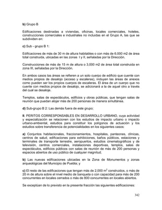 342
b) Grupo B
Edificaciones destinadas a viviendas, oficinas, locales comerciales, hoteles,
construcciones comerciales e industriales no incluidas en el Grupo A, las que se
subdividen en:
c) Sub - grupo B 1:
Edificaciones de más de 30 m de altura habitables o con más de 6,000 m2 de área
total construida, ubicadas en las zonas I y II, señaladas por la Dirección.
Construcciones de más de 15 m de altura o 3,000 m2 de área total construida en
zona III, señaladas por la Dirección.
En ambos casos las áreas se refieren a un solo cuerpo de edificio que cuente con
medios propios de desalojo (acceso y escaleras), incluyen las áreas de anexos
como pueden ser los propios cuerpos de escaleras. El área de un cuerpo que no
cuente con medios propios de desalojo, se adicionará a la de aquel otro a través
del cual se desaloje.
Templos, salas de espectáculos, edificios y obras públicas, que tengan salas de
reunión que puedan alojar más de 200 personas de manera simultánea.
d) Sub-grupo B 2: Las demás fuera de este grupo;
II. PERITOS CORRESPONSABLES EN DESARROLLO URBANO, cuya actividad
y especialización se relacionen con los estudios de impacto urbano o impacto
urbano-ambiental, estudios para constituir los polígonos de actuación y los
estudios sobre transferencia de potencialidades en los siguientes casos:
a) Conjuntos habitacionales, fraccionamientos, hospitales, panteones, clínicas,
centros de salud, edificaciones para exhibiciones, baños públicos, estaciones y
terminales de transporte terrestre, aeropuertos, estudios cinematográficos y de
televisión, centros comerciales, instalaciones deportivas, templos, salas de
espectáculos, edificios públicos con salas de reunión de más de 200 personas y
espacios abiertos de uso público de cualquier magnitud;
b) Las nuevas edificaciones ubicadas en la Zona de Monumentos y zonas
arqueológicas del Municipio de Puebla; y
c) El resto de las edificaciones que tengan más de 2,000 m2
construidos, o más de
20 m de altura sobre el nivel medio de banqueta o con capacidad para más de 200
concurrentes en locales cerrados o más de 800 concurrentes en locales abiertos.
Se exceptúan de lo previsto en la presente fracción las siguientes edificaciones:
 