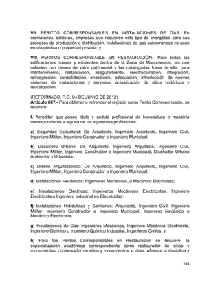 344
VII. PERITOS CORRESPONSABLES EN INSTALACIONES DE GAS. En
crematorios, calderas, empresas que requieren este tipo de energético para sus
procesos de producción o distribución, instalaciones de gas subterráneas ya sean
en vía pública o propiedad privada; y
VIII. PERITOS CORRESPONSABLE EN RESTAURACIÓN.- Para todas las
edificaciones nuevas y existentes dentro de la Zona de Monumentos, las que
colinden con bienes de valor patrimonial y las catalogadas fuera de ella, para
mantenimiento, restauración, aseguramiento, reestructuración, integración,
reintegración, consolidación, anastilosis, adecuación, introducción de nuevos
sistemas de instalaciones y servicios, actualización de sitios históricos y
revitalización.
(REFORMADO, P.O. 04 DE JUNIO DE 2012)
Artículo 667.- Para obtener o refrendar el registro como Perito Corresponsable, se
requiere:
I. Acreditar que posee título y cédula profesional de licenciatura o maestría
correspondiente a alguna de las siguientes profesiones:
a) Seguridad Estructural: De Arquitecto, Ingeniero Arquitecto, Ingeniero Civil,
Ingeniero Militar, Ingeniero Constructor e Ingeniero Municipal;
b) Desarrollo Urbano: De Arquitecto, Ingeniero Arquitecto, Ingeniero Civil,
Ingeniero Militar, Ingeniero Constructor e Ingeniero Municipal, Diseñador Urbano
Ambiental y Urbanista;
c) Diseño Arquitectónico: De Arquitecto, Ingeniero Arquitecto, Ingeniero Civil,
Ingeniero Militar, Ingeniero Constructor e Ingeniero Municipal;
d) Instalaciones Mecánicas: Ingenieros Mecánicos, o Mecánico Electricista;
e) Instalaciones Eléctricas: Ingenieros Mecánicos Electricistas, Ingeniero
Electricista o Ingeniero Industrial en Electricidad;
f) Instalaciones Hidráulicas y Sanitarias: Arquitecto, Ingeniero Civil, Ingeniero
Militar, Ingeniero Constructor e Ingeniero Municipal, Ingeniero Mecánico o
Mecánico Electricista;
g) Instalaciones de Gas: Ingenieros Mecánicos, Ingeniero Mecánico Electricista,
Ingeniero Químico o Ingeniero Químico Industrial, Ingenieros Civiles; y
h) Para los Peritos Corresponsables en Restauración se requiere, la
especialización académica correspondiente como restaurador de sitios y
monumentos, conservador de sitios y monumentos, u otras, afines a la disciplina y
 