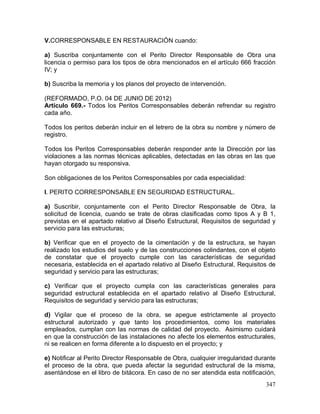 347
V.CORRESPONSABLE EN RESTAURACIÓN cuando:
a) Suscriba conjuntamente con el Perito Director Responsable de Obra una
licencia o permiso para los tipos de obra mencionados en el artículo 666 fracción
IV; y
b) Suscriba la memoria y los planos del proyecto de intervención.
(REFORMADO, P.O. 04 DE JUNIO DE 2012)
Artículo 669.- Todos los Peritos Corresponsables deberán refrendar su registro
cada año.
Todos los peritos deberán incluir en el letrero de la obra su nombre y número de
registro.
Todos los Peritos Corresponsables deberán responder ante la Dirección por las
violaciones a las normas técnicas aplicables, detectadas en las obras en las que
hayan otorgado su responsiva.
Son obligaciones de los Peritos Corresponsables por cada especialidad:
I. PERITO CORRESPONSABLE EN SEGURIDAD ESTRUCTURAL.
a) Suscribir, conjuntamente con el Perito Director Responsable de Obra, la
solicitud de licencia, cuando se trate de obras clasificadas como tipos A y B 1,
previstas en el apartado relativo al Diseño Estructural, Requisitos de seguridad y
servicio para las estructuras;
b) Verificar que en el proyecto de la cimentación y de la estructura, se hayan
realizado los estudios del suelo y de las construcciones colindantes, con el objeto
de constatar que el proyecto cumple con las características de seguridad
necesaria, establecida en el apartado relativo al Diseño Estructural, Requisitos de
seguridad y servicio para las estructuras;
c) Verificar que el proyecto cumpla con las características generales para
seguridad estructural establecida en el apartado relativo al Diseño Estructural,
Requisitos de seguridad y servicio para las estructuras;
d) Vigilar que el proceso de la obra, se apegue estrictamente al proyecto
estructural autorizado y que tanto los procedimientos, como los materiales
empleados, cumplan con las normas de calidad del proyecto. Asimismo cuidará
en que la construcción de las instalaciones no afecte los elementos estructurales,
ni se realicen en forma diferente a lo dispuesto en el proyecto; y
e) Notificar al Perito Director Responsable de Obra, cualquier irregularidad durante
el proceso de la obra, que pueda afectar la seguridad estructural de la misma,
asentándose en el libro de bitácora. En caso de no ser atendida esta notificación,
 