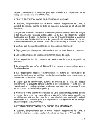 348
deberá comunicarlo a la Dirección para que proceda a la suspensión de los
trabajos enviando copia a la CAAPDROC.
II. PERITO CORRESPONSABLE EN DESARROLLO URBANO.
a) Suscribir, conjuntamente con el Perito Director Responsable de Obra, la
solicitud de licencia, cuando se trate de las obras previstas en el artículo 666
fracción II;
b) Vigilar que el estudio de impacto urbano o impacto urbano-ambiental se apegue
a los lineamientos técnicos establecidos en la Ley de Desarrollo Urbano
Sustentable del Estado de Puebla, la Ley de Fraccionamientos y Acciones
Urbanísticas del Estado de Puebla, el Programa Municipal de Desarrollo Urbano
Sustentable de Puebla, el Manual Técnico de Accesibilidad y el presente capítulo;
c) Verificar que el proyecto cumple con las disposiciones relativas a:
1. El programa parcial respectivo y las declaratorias de usos, destinos y reservas.
2. Las condiciones que se exijan en el dictamen de uso de suelo.
3. Los requerimientos de constancia de terminación de obra y ocupación de
inmueble.
4. La disposición que señale el Código Civil en materia de condominios para el
Estado de Puebla.
5. Las disposiciones legales y reglamentarias en materia de preservación del
patrimonio, tratándose de edificios y conjuntos catalogados como monumentos o
ubicados en zonas patrimoniales.
d) Vigilar que la construcción, durante el proceso de la obra, se apegue
estrictamente al proyecto correspondiente a su especialidad y tanto que los
procedimientos, como los materiales empleados, corresponden a los especificados
y a las normas de calidad del proyecto; y
e) Notificar al Perito Director Responsable de Obra cualquier irregularidad durante
el proceso de la obra, que pueda afectar la ejecución del proyecto, asentándose
en el libro de bitácora. En caso de no ser atendida esta notificación deberá
comunicarlo a la Dirección, para que se proceda a la suspensión de los trabajos,
enviando copia a la CAAPDROC;
III. PERITO CORRESPONSABLE EN DISEÑO ARQUITECTÓNICO.
a) Suscribir, conjuntamente con el Perito Director Responsable de Obra, la
solicitud de licencia, cuando se trate de las obras previstas en el Artículo 666;
 