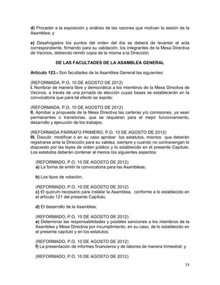 34
d) Proceder a la exposición y análisis de las razones que motivan la sesión de la
Asamblea; y
e) Desahogados los puntos del orden del día se deberá de levantar el acta
correspondiente, firmando para su validación, los integrantes de la Mesa Directiva
de Vecinos, debiendo remitir copia de la misma a la Dirección.
DE LAS FACULTADES DE LA ASAMBLEA GENERAL
Artículo 123.- Son facultades de la Asamblea General las siguientes:
(REFORMADA, P.O. 10 DE AGOSTO DE 2012)
I. Nombrar de manera libre y democrática a los miembros de la Mesa Directiva de
Vecinos, a través de una jornada de elección cuyas bases se establecerán en la
convocatoria que para tal efecto se expida;
(REFORMADA, P.O. 10 DE AGOSTO DE 2012)
II. Aprobar a propuesta de la Mesa Directiva las carteras y/o comisiones, ya sean
permanentes o transitorias, que se requieran para el mejor funcionamiento,
desarrollo y ejecución de los trabajos;
(REFORMADA PÁRRAFO PRIMERO, P.O. 10 DE AGOSTO DE 2012)
III. Discutir, modificar o en su caso aprobar los estatutos, mismos que deberán
registrarse ante la Dirección para su validez, siempre y cuando no contravengan lo
dispuesto por las leyes de orden público y lo establecido en el presente Capítulo.
Los estatutos deberán contener al menos los siguientes aspectos:
(REFORMADO, P.O. 10 DE AGOSTO DE 2012)
a) La forma de emitir la convocatoria para las Asambleas;
b) Los tipos de votación;
(REFORMADO, P.O. 10 DE AGOSTO DE 2012)
c) El quórum necesario para instalar la Asamblea, conforme a lo establecido en
el artículo 121 del presente Capítulo;
d) El desarrollo de la Asamblea;
(REFORMADO, P.O. 10 DE AGOSTO DE 2012)
e) Determinar las responsabilidades y posibles sanciones a los miembros de la
Asamblea y Mesa Directiva por incumplimiento, en su caso, de lo establecido en
el presente capítulo y en los estatutos;
(REFORMADO, P.O. 10 DE AGOSTO DE 2012)
f) La presentación de informes financieros y de labores de manera trimestral; y
(REFORMADO, P.O. 10 DE AGOSTO DE 2012)
 