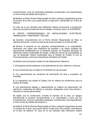 350
procedimientos, como los materiales empleados corresponden a los especificados
y a las normas de calidad del proyecto; y
d) Notificar al Perito Director Responsable de Obra cualquier irregularidad durante
el proceso de la obra, que pueda afectar su ejecución, asentándolo en el libro de
bitácora.
En caso de no ser atendida esta notificación deberá comunicarla a la Dirección
para que proceda la suspensión de los trabajos, enviando copia a la CAAPDROC.
V. PERITO CORRESPONSABLE EN INSTALACIONES ELÉCTRICAS,
HIDRÁULICAS Y SANITARIAS Y DE GAS.
a) Suscribir, conjuntamente con el Perito Director Responsable de Obra, la
solicitud de licencia, cuando se trate de las obras previstas en el Artículo 666;
b) Revisar el proyecto en los aspectos correspondientes a su especialidad,
verificando que hayan sido realizados los estudios y se hayan cumplido las
disposiciones establecidas por el presente Capítulo, el Programa Municipal de
Desarrollo Urbano Sustentable de Puebla, el Manual Técnico de Accesibilidad, la
Ley de Desarrollo Urbano Sustentable para el Estado de Puebla, la Ley de
Fraccionamientos y Acciones Urbanísticas del Estado de Puebla;
c) Verificar que el proyecto cumple con las disposiciones relativas a:
1. El programa parcial respectivo y las declaratorias de usos, destinos y reservas.
2. Las condiciones que se exijan en el dictamen de uso de suelo.
3. Los requerimientos de constancia de terminación de obra y ocupación de
inmueble.
4. La disposición que señale el Código Civil en materia de condominios para el
Estado de Puebla.
5. Las disposiciones legales y reglamentarias en materia de preservación del
patrimonio, tratándose de edificios y conjuntos catalogados como monumentos o
ubicados en zonas patrimoniales.
d) Vigilar que la construcción, durante el proceso de la obra, se apegue
estrictamente al proyecto correspondiente a su especialidad y tanto que los
procedimientos, como los materiales empleados, corresponden a los especificados
y a las normas de calidad del proyecto; y
e) Notificar al Perito Director Responsable de Obra cualquier irregularidad durante
el proceso de la obra, que pueda afectar la ejecución del proyecto, asentándose
en el libro de bitácora. En caso de no ser atendida esta notificación deberá
 