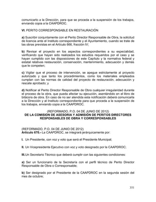 351
comunicarlo a la Dirección, para que se proceda a la suspensión de los trabajos,
enviando copia a la CAAPDROC.
VI. PERITO CORRESPONSABLE EN RESTAURACIÓN
a) Suscribir conjuntamente con el Perito Director Responsable de Obra, la solicitud
de licencia ante el Instituto correspondiente y el Ayuntamiento, cuando se trate de
las obras previstas en el Artículo 666, fracción IV;
b) Revisar el proyecto en los aspectos correspondientes a su especialidad,
verificando que hayan sido realizados los estudios requeridos por el caso y se
hayan cumplido con las disposiciones de este Capítulo y la normativa federal y
estatal relativas restauración, conservación, mantenimiento, adecuación y demás
que le competen;
c) Vigilar que el proceso de intervención, se apegue estrictamente al proyecto
autorizado y que tanto los procedimientos, como los materiales empleados
cumplan con las normas de calidad del proyecto de restauración, adecuación y
rescate aprobado; y
d) Notificar al Perito Director Responsable de Obra cualquier irregularidad durante
el proceso de la obra, que pueda afectar su ejecución, asentándolo en el libro de
bitácora de obra. En caso de no ser atendida esta notificación deberá comunicarla
a la Dirección y al Instituto correspondiente para que proceda a la suspensión de
los trabajos, enviando copia a la CAAPDROC.
(REFORMADO, P.O. 04 DE JUNIO DE 2012)
DE LA COMISION DE ASESORIA Y ADMISIÓN DE PERITOS DIRECTORES
RESPONSABLES DE OBRA Y CORRESPONSABLES
(REFORMADO, P.O. 04 DE JUNIO DE 2012)
Artículo 670.- La CAAPDROC, se integrará jerárquicamente por:
I. Un Presidente, con voz y voto que será el Presidente Municipal;
II. Un Vicepresidente Ejecutivo con voz y voto designado por la CAAPDROC;
III.Un Secretario Técnico que deberá cumplir con las siguientes condiciones:
a) Ser un funcionario de la Secretaría con el perfil técnico de Perito Director
Responsable de Obra o Corresponsable;
b) Ser designado por el Presidente de la CAAPDROC en la segunda sesión del
mes de octubre;
 