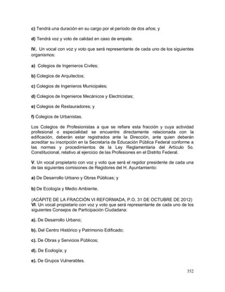 352
c) Tendrá una duración en su cargo por el período de dos años; y
d) Tendrá voz y voto de calidad en caso de empate.
IV. Un vocal con voz y voto que será representante de cada uno de los siguientes
organismos:
a) Colegios de Ingenieros Civiles;
b) Colegios de Arquitectos;
c) Colegios de Ingenieros Municipales;
d) Colegios de Ingenieros Mecánicos y Electricistas;
e) Colegios de Restauradores; y
f) Colegios de Urbanistas.
Los Colegios de Profesionistas a que se refiere esta fracción y cuya actividad
profesional o especialidad se encuentre directamente relacionada con la
edificación, deberán estar registrados ante la Dirección, ante quien deberán
acreditar su inscripción en la Secretaría de Educación Pública Federal conforme a
las normas y procedimientos de la Ley Reglamentaria del Artículo 5o.
Constitucional, relativo al ejercicio de las Profesiones en el Distrito Federal.
V. Un vocal propietario con voz y voto que será el regidor presidente de cada una
de las siguientes comisiones de Regidores del H. Ayuntamiento:
a) De Desarrollo Urbano y Obras Públicas; y
b) De Ecología y Medio Ambiente.
(ACÁPITE DE LA FRACCIÓN VI REFORMADA, P.O. 31 DE OCTUBRE DE 2012)
VI. Un vocal propietario con voz y voto que será representante de cada uno de los
siguientes Consejos de Participación Ciudadana:
a). De Desarrollo Urbano;
b). Del Centro Histórico y Patrimonio Edificado;
c). De Obras y Servicios Públicos;
d). De Ecología; y
e). De Grupos Vulnerables.
 