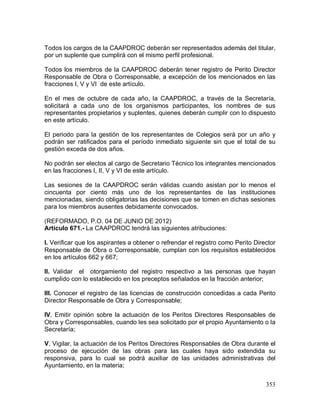 353
Todos los cargos de la CAAPDROC deberán ser representados además del titular,
por un suplente que cumplirá con el mismo perfil profesional.
Todos los miembros de la CAAPDROC deberán tener registro de Perito Director
Responsable de Obra o Corresponsable, a excepción de los mencionados en las
fracciones I, V y VI de este artículo.
En el mes de octubre de cada año, la CAAPDROC, a través de la Secretaría,
solicitará a cada uno de los organismos participantes, los nombres de sus
representantes propietarios y suplentes, quienes deberán cumplir con lo dispuesto
en este artículo.
El periodo para la gestión de los representantes de Colegios será por un año y
podrán ser ratificados para el período inmediato siguiente sin que el total de su
gestión exceda de dos años.
No podrán ser electos al cargo de Secretario Técnico los integrantes mencionados
en las fracciones I, II, V y VI de este artículo.
Las sesiones de la CAAPDROC serán válidas cuando asistan por lo menos el
cincuenta por ciento más uno de los representantes de las instituciones
mencionadas, siendo obligatorias las decisiones que se tomen en dichas sesiones
para los miembros ausentes debidamente convocados.
(REFORMADO, P.O. 04 DE JUNIO DE 2012)
Artículo 671.- La CAAPDROC tendrá las siguientes atribuciones:
I. Verificar que los aspirantes a obtener o refrendar el registro como Perito Director
Responsable de Obra o Corresponsable, cumplan con los requisitos establecidos
en los artículos 662 y 667;
II. Validar el otorgamiento del registro respectivo a las personas que hayan
cumplido con lo establecido en los preceptos señalados en la fracción anterior;
III. Conocer el registro de las licencias de construcción concedidas a cada Perito
Director Responsable de Obra y Corresponsable;
IV. Emitir opinión sobre la actuación de los Peritos Directores Responsables de
Obra y Corresponsables, cuando les sea solicitado por el propio Ayuntamiento o la
Secretaría;
V. Vigilar, la actuación de los Peritos Directores Responsables de Obra durante el
proceso de ejecución de las obras para las cuales haya sido extendida su
responsiva, para lo cual se podrá auxiliar de las unidades administrativas del
Ayuntamiento, en la materia;
 