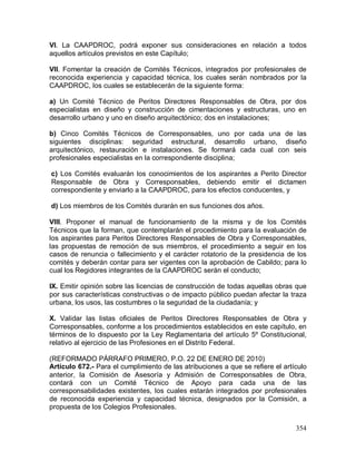 354
VI. La CAAPDROC, podrá exponer sus consideraciones en relación a todos
aquellos artículos previstos en este Capítulo;
VII. Fomentar la creación de Comités Técnicos, integrados por profesionales de
reconocida experiencia y capacidad técnica, los cuales serán nombrados por la
CAAPDROC, los cuales se establecerán de la siguiente forma:
a) Un Comité Técnico de Peritos Directores Responsables de Obra, por dos
especialistas en diseño y construcción de cimentaciones y estructuras, uno en
desarrollo urbano y uno en diseño arquitectónico; dos en instalaciones;
b) Cinco Comités Técnicos de Corresponsables, uno por cada una de las
siguientes disciplinas: seguridad estructural, desarrollo urbano, diseño
arquitectónico, restauración e instalaciones. Se formará cada cual con seis
profesionales especialistas en la correspondiente disciplina;
c) Los Comités evaluarán los conocimientos de los aspirantes a Perito Director
Responsable de Obra y Corresponsables, debiendo emitir el dictamen
correspondiente y enviarlo a la CAAPDROC, para los efectos conducentes, y
d) Los miembros de los Comités durarán en sus funciones dos años.
VIII. Proponer el manual de funcionamiento de la misma y de los Comités
Técnicos que la forman, que contemplarán el procedimiento para la evaluación de
los aspirantes para Peritos Directores Responsables de Obra y Corresponsables,
las propuestas de remoción de sus miembros, el procedimiento a seguir en los
casos de renuncia o fallecimiento y el carácter rotatorio de la presidencia de los
comités y deberán contar para ser vigentes con la aprobación de Cabildo; para lo
cual los Regidores integrantes de la CAAPDROC serán el conducto;
IX. Emitir opinión sobre las licencias de construcción de todas aquellas obras que
por sus características constructivas o de impacto público puedan afectar la traza
urbana, los usos, las costumbres o la seguridad de la ciudadanía; y
X. Validar las listas oficiales de Peritos Directores Responsables de Obra y
Corresponsables, conforme a los procedimientos establecidos en este capítulo, en
términos de lo dispuesto por la Ley Reglamentaria del artículo 5º Constitucional,
relativo al ejercicio de las Profesiones en el Distrito Federal.
(REFORMADO PÁRRAFO PRIMERO, P.O. 22 DE ENERO DE 2010)
Artículo 672.- Para el cumplimiento de las atribuciones a que se refiere el artículo
anterior, la Comisión de Asesoría y Admisión de Corresponsables de Obra,
contará con un Comité Técnico de Apoyo para cada una de las
corresponsabilidades existentes, los cuales estarán integrados por profesionales
de reconocida experiencia y capacidad técnica, designados por la Comisión, a
propuesta de los Colegios Profesionales.
 