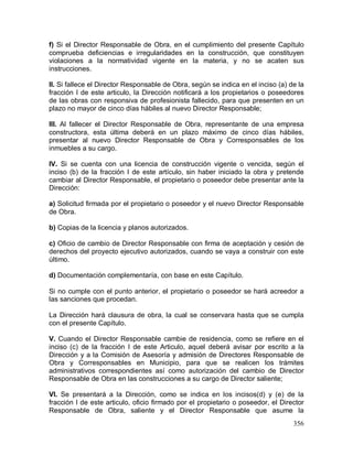 356
f) Si el Director Responsable de Obra, en el cumplimiento del presente Capítulo
comprueba deficiencias e irregularidades en la construcción, que constituyen
violaciones a la normatividad vigente en la materia, y no se acaten sus
instrucciones.
II. Si fallece el Director Responsable de Obra, según se indica en el inciso (a) de la
fracción I de este articulo, la Dirección notificará a los propietarios o poseedores
de las obras con responsiva de profesionista fallecido, para que presenten en un
plazo no mayor de cinco días hábiles al nuevo Director Responsable;
III. Al fallecer el Director Responsable de Obra, representante de una empresa
constructora, esta última deberá en un plazo máximo de cinco días hábiles,
presentar al nuevo Director Responsable de Obra y Corresponsables de los
inmuebles a su cargo.
IV. Si se cuenta con una licencia de construcción vigente o vencida, según el
inciso (b) de la fracción I de este artículo, sin haber iniciado la obra y pretende
cambiar al Director Responsable, el propietario o poseedor debe presentar ante la
Dirección:
a) Solicitud firmada por el propietario o poseedor y el nuevo Director Responsable
de Obra.
b) Copias de la licencia y planos autorizados.
c) Oficio de cambio de Director Responsable con firma de aceptación y cesión de
derechos del proyecto ejecutivo autorizados, cuando se vaya a construir con este
último.
d) Documentación complementaría, con base en este Capítulo.
Si no cumple con el punto anterior, el propietario o poseedor se hará acreedor a
las sanciones que procedan.
La Dirección hará clausura de obra, la cual se conservara hasta que se cumpla
con el presente Capítulo.
V. Cuando el Director Responsable cambie de residencia, como se refiere en el
inciso (c) de la fracción I de este Articulo, aquel deberá avisar por escrito a la
Dirección y a la Comisión de Asesoría y admisión de Directores Responsable de
Obra y Corresponsables en Municipio, para que se realicen los trámites
administrativos correspondientes así como autorización del cambio de Director
Responsable de Obra en las construcciones a su cargo de Director saliente;
VI. Se presentará a la Dirección, como se indica en los incisos(d) y (e) de la
fracción I de este articulo, oficio firmado por el propietario o poseedor, el Director
Responsable de Obra, saliente y el Director Responsable que asume la
 