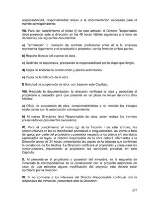 357
responsabilidad, responsabilidad anexo a la documentación necesaria para el
trámite correspondiente;
VII. Para dar cumplimiento al inciso (f) de este artículo, el Director Responsable
debe presentar ante la dirección, en las 48 horas hábiles siguientes a la toma de
decisiones, los siguientes documentos:
a) Terminación o rescisión de contrato profesional entre él o la empresa
representa legalmente y el propietario o poseedor, con la firma de ambas partes.
b) Reporte técnico del avance de obra.
c) Deslinde de responsiva, precisando la responsabilidad por la etapa que dirigió.
d) Copia de licencia de construcción y planos autorizados.
e) Copia de la bitácora de la obra.
f) Solicitud de suspensión de obra, con base en este Capítulo.
VIII. Recibida la documentación, la dirección verificará la obra y apercibirá al
propietario o poseedor para que presente en un plazo no mayor de cinco días
hábiles:
a) Oficio de suspensión de obra, comprometiéndose a no reiniciar los trabajos
hasta contar con la autorización correspondiente.
b) Al nuevo Directores (sic) Responsable de obra, quien realiza los tramites
presentado los documentos necesarios.
IX. Para el cumplimiento al inciso (g) de la fracción I de este artículo, las
construcciones en las se manifiestan anomalías e irregularidades, así como la falta
de apego por parte del propietario o poseedor respecto a los planos y/o mandatos
expresados en leyes, el director responsable de la obra deberá informarlas a la
Dirección antes de 24 horas, presentando las copias de la bitácora que confirman
la constancia de los hechos. La Dirección notificará al propietario y clausurará las
construcciones, imponiendo al propietario las sanciones previstas en este
Capítulo;
X. Al presentarse el propietario o poseedor del inmueble, se le requerirá de
inmediato la correspondencia de la construcción con el proyecto autorizado en
caso de que existiera alguna modificación del proyecto esta deberá estar
aprobada por la dirección;
XI. Si no conviene a los intereses del Director Responsable continuar con la
responsiva del inmueble, presentará ante la Dirección:
 