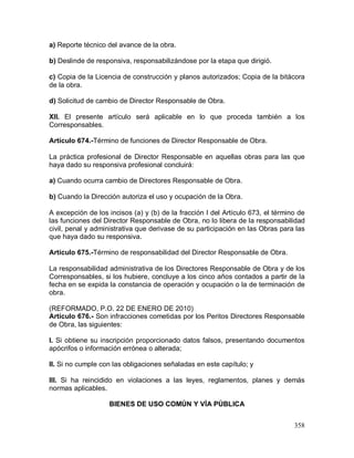 358
a) Reporte técnico del avance de la obra.
b) Deslinde de responsiva, responsabilizándose por la etapa que dirigió.
c) Copia de la Licencia de construcción y planos autorizados; Copia de la bitácora
de la obra.
d) Solicitud de cambio de Director Responsable de Obra.
XII. El presente artículo será aplicable en lo que proceda también a los
Corresponsables.
Artículo 674.-Término de funciones de Director Responsable de Obra.
La práctica profesional de Director Responsable en aquellas obras para las que
haya dado su responsiva profesional concluirá:
a) Cuando ocurra cambio de Directores Responsable de Obra.
b) Cuando la Dirección autoriza el uso y ocupación de la Obra.
A excepción de los incisos (a) y (b) de la fracción I del Artículo 673, el término de
las funciones del Director Responsable de Obra, no lo libera de la responsabilidad
civil, penal y administrativa que derivase de su participación en las Obras para las
que haya dado su responsiva.
Artículo 675.-Término de responsabilidad del Director Responsable de Obra.
La responsabilidad administrativa de los Directores Responsable de Obra y de los
Corresponsables, si los hubiere, concluye a los cinco años contados a partir de la
fecha en se expida la constancia de operación y ocupación o la de terminación de
obra.
(REFORMADO, P.O. 22 DE ENERO DE 2010)
Artículo 676.- Son infracciones cometidas por los Peritos Directores Responsable
de Obra, las siguientes:
I. Si obtiene su inscripción proporcionado datos falsos, presentando documentos
apócrifos o información errónea o alterada;
II. Si no cumple con las obligaciones señaladas en este capítulo; y
III. Si ha reincidido en violaciones a las leyes, reglamentos, planes y demás
normas aplicables.
BIENES DE USO COMÚN Y VÍA PÚBLICA
 