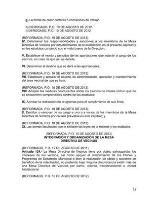 35
g) La forma de crear carteras o comisiones de trabajo.
h) DEROGADO, P.O. 10 DE AGOSTO DE 2012.
i) DEROGADO, P.O. 10 DE AGOSTO DE 2012
(REFORMADA, P.O. 10 DE AGOSTO DE 2012)
IV. Determinar las responsabilidades y sanciones a los miembros de la Mesa
Directiva de Vecinos por incumplimiento de lo establecido en el presente capítulo y
en los estatutos contando con el visto bueno de la Dirección;
V. Establecer el monto y periodos de las aportaciones que estarán a cargo de los
vecinos, en caso de que así se decida;
VI. Determinar el destino que se dará a las aportaciones;
(REFORMADA, P.O. 10 DE AGOSTO DE 2012)
VII. Establecer y aprobar el sistema de administración, operación y mantenimiento
del área vecinal de que se trate;
(REFORMADA, P.O. 10 DE AGOSTO DE 2012)
VIII. Adoptar las medidas conducentes sobre los asuntos de interés común que no
se encuentren comprendidas dentro de los estatutos;
IX. Aprobar la realización de programas para el cumplimiento de sus fines;
(REFORMADA, P.O. 10 DE AGOSTO DE 2012)
X. Destituir o remover de su cargo a uno o a varios de los miembros de la Mesa
Directiva de Vecinos por causas previstas en este capítulo; y
(REFORMADA, P.O. 10 DE AGOSTO DE 2012)
XI. Las demás facultades que le señalen las leyes en la materia y los estatutos.
(REFORMADA, P.O. 10 DE AGOSTO DE 2012)
INTEGRACIÓN Y ORGANIZACIÓN DE LA MESA
DIRECTIVA DE VECINOS
(REFORMADO, P.O. 12 DE AGOSTO DE 2011)
Artículo 124.- La Mesa Directiva de Vecinos tiene por objeto salvaguardar los
intereses de los vecinos, así como apoyar el cumplimiento de los Planes y
Programas de Desarrollo Municipal o bien la realización de obras y acciones en
beneficio de la colectividad, no pudiendo bajo ninguna circunstancia existir más de
una Mesa Directiva de Vecinos por barrio, colonia, fraccionamiento o unidad
habitacional.
(REFORMADO, P.O. 10 DE AGOSTO DE 2012)
 