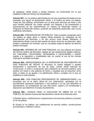 360
de pasajeros, mástil urbano y demás similares, de conformidad con lo que
establece el Manual Técnico de Accesibilidad.
Artículo 681.- La vía pública está limitada por las dos superficies formadas por las
verticales que siguen el alineamiento oficial, o el lindero de dicha vía pública.
Todas las vías públicas, se formarán con un área para vehículos de motor y otra
para tránsito peatonal, las cuales variarán con respecto a los lineamientos y
autorizaciones de los ordenamientos en materia de Desarrollo Urbano, el
Programa de Desarrollo Urbano, pudiendo ser totalmente peatonales, pero nunca
totalmente vehiculares.
Artículo 682.- PRESUNCION DE VÍA PÚBLICA: Todo inmueble consignado como
vía pública en algún plano o registro oficial existente en cualquiera de las
dependencias del Municipio, o en otro archivo como Museo, Biblioteca, o
dependencia oficial o que se esté usando de hecho como tal, se presumirá, salvo
prueba o aclaración en contrario, que es vía pública sujeta al régimen de dominio
público municipal.
Artículo 683.- RÉGIMEN DE LAS VIAS PÚBLICAS: Las vías públicas son bienes
del dominio público del Municipio, regidas por las disposiciones legales relativas,
son inalienables, intransmisibles, inembargables e imprescriptibles y estarán
sujetas a la regulación y modalidades que, en cuanto al uso de las mismas
imponga la autoridad municipal.
Artículo 684.- IMPROCEDENCIA DE LA EXPEDICION DE DOCUMENTOS EN
VIAS PUBLICAS DE HECHO: El Municipio no estará obligado a expedir
alineamiento y autorización de uso de suelo, número oficial, licencias de
construcción, ni orden o autorización para instalación de servicios públicos, para
predios con frente a vías públicas de hecho, o aquellas que se presuman como
tales, si éstas no se ajustan a la planificación oficial y cumplen con lo que se
establece en este Capítulo.
Artículo 685.- VIAS PUBLICAS PROCEDENTES DE URBANIZACIONES: Los
inmuebles que en el plano oficial de una urbanización, aprobados por el
Ayuntamiento aparezcan destinados a vías públicas o al uso que determine el
Ayuntamiento, se considerarán por ese sólo hecho, sujetos a la normatividad y
disposición que determine el propio Ayuntamiento.
Artículo 686.- LICENCIA PARA LA EJECUCION DE OBRAS EN LA VÍA
PÚBLICA: Se requiere licencia del Ayuntamiento a través de la Dirección para:
I. Realizar obras, modificaciones o reparaciones a los servicios públicos o privados
en la vía pública;
II. Ocupar la vía pública, con instalaciones de servicio público, construcciones
provisionales o mobiliario urbano;
 