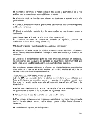 361
III. Romper el pavimento o hacer cortes de las aceras y guarniciones de la vía
pública para la ejecución de obras públicas o privadas;
IV. Construir o colocar instalaciones aéreas, subterráneas o reponer aceras y/o
guarniciones;
V. Construir, modificar o reparar guarniciones y banquetas para prevenir impactos
del tránsito vehicular;
VI. Construir o instalar cualquier tipo de barrera sobre las guarniciones, aceras y
pavimento;
(REFORMADA FRACCIÓN VII, P.O. 2 DE FEBRERO DE 2011)
VII. Construir módulos de información, casetas de vigilancia, paradas de
autobuses, puestos de revistas y periódicos;
VIII. Construir pasos y puentes peatonales, públicos y privados; y
IX. Construir o instalar en la vía pública moderadores de velocidad, vibradores,
vados o cualquier otro sistema que obstruya el paso vehicular o haga disminuir su
velocidad.
La Dirección, al otorgar licencia para las obras anteriores, señalará en cada caso,
las condiciones bajo las cuales se conceda, de acuerdo con la normatividad que
para estos casos establezcan las competencias federales o estatales.
Los solicitantes estarán obligados a efectuar las reparaciones correspondientes
para restaurar o mejorar el estado original, así como a realizar el pago de su
importe cuando el Ayuntamiento las realice.
(REFORMADO, P.O. 04 DE JUNIO DE 2012)
Artículo 687.- La ocupación de la vía pública con mobiliario urbano utilizado con
fines publicitarios, se permitirá siempre y cuando el mobiliario cumpla con
funciones de carácter social y respeto a lo que establece el Manual Técnico de
Accesibilidad.
Artículo 688.- PROHIBICION DE USO DE LA VÍA PÚBLICA: Queda prohibido a
los particulares, el uso de la vía pública en los siguientes casos:
I. Para aumentar el área de un predio o de una construcción;
II. Para obras o actividades que ocasionen molestias al vecindario, tales como la
producción de polvos, humos, malos olores, gases, ruidos, luces intensas o
desechos;
III. Para conducir líquidos por su superficie;
 